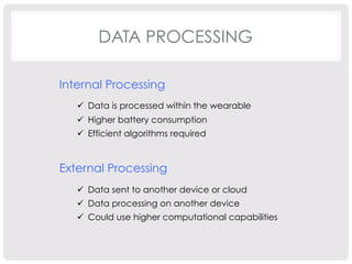 DATA PROCESSING 
Internal Processing 
ü Data is processed within the wearable 
ü Higher battery consumption 
ü Efficient algorithms required 
External Processing 
ü Data sent to another device or cloud 
ü Data processing on another device 
ü Could use higher computational capabilities 
 