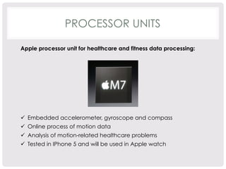 PROCESSOR UNITS 
Apple processor unit for healthcare and fitness data processing: 
ü Embedded accelerometer, gyroscope and compass 
ü Online process of motion data 
ü Analysis of motion-related healthcare problems 
ü Tested in IPhone 5 and will be used in Apple watch 
 