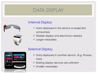 DATA DISPLAY 
Internal Display 
ü Data displayed in the device or projected 
somewhere 
ü Flexible display and electronics desired 
ü Larger wearables 
External Display 
ü Data displayed in another device (E.g. Phones, 
tabs) 
ü Existing display devices are sufficient 
ü Smaller wearables 
 