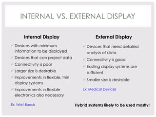 INTERNAL VS. EXTERNAL DISPLAY 
Internal Display 
ü Devices with minimum 
information to be displayed 
ü Devices that can project data 
ü Connectivity is poor 
ü Larger size is desirable 
ü Improvements in flexible, thin 
display systems 
ü Improvements in flexible 
electronics also necessary 
Ex: Wrist Bands 
External Display 
ü Devices that need detailed 
analysis of data 
ü Connectivity is good 
ü Existing display systems are 
sufficient 
ü Smaller size is desirable 
Ex: Medical Devices 
Hybrid systems likely to be used mostly! 
 