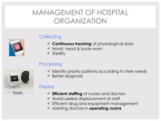 MANAGEMENT OF HOSPITAL 
ORGANIZATION 
Collecting 
ü Continuous tracking of physiological data 
ü Hand, head & body-worn 
ü Sterility 
Processing 
ü Identify priority patients according to their needs 
ü Better diagnosis 
Display 
ü Efficient staffing of nurses and doctors 
ü Avoid useless displacement of staff 
ü Efficient drug and equipment management 
ü Assisting doctors in operating rooms 
basis 
 