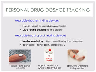 PERSONAL DRUG DOSAGE TRACKING 
Wearable drug reminding devices 
ü Haptic, visual or sound drug reminder 
ü Drug taking devices for the elderly 
Wearable tracking and healing devices 
ü Insulin monitoring – direct injection by the wearable 
ü Baby care – fever, pain, antibiotics… 
Insulin Nano-pump 
with MEMS 
Apps to remind you 
when to take your pills 
Sproutling wearable 
baby monitor 
 