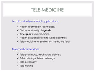 TELE-MEDICINE 
Local and International applications 
ü Health information technology 
ü Distant and early diagnosis 
ü Emergency tele-medicine 
ü Health assistance to third world countries 
ü Tele-medicine for soldiers on the battle field 
Tele-medical services 
ü Tele-pharmacy, Healthcare delivery 
ü Tele-radiology, tele-cardiology 
ü Tele-psychiatry 
ü Tele-nursing 
 