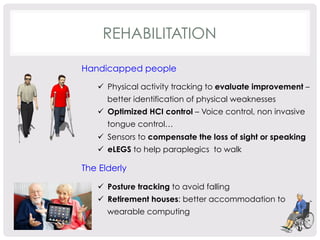 REHABILITATION 
Handicapped people 
ü Physical activity tracking to evaluate improvement – 
better identification of physical weaknesses 
ü Optimized HCI control – Voice control, non invasive 
tongue control… 
ü Sensors to compensate the loss of sight or speaking 
ü eLEGS to help paraplegics to walk 
The Elderly 
ü Posture tracking to avoid falling 
ü Retirement houses: better accommodation to 
wearable computing 
 