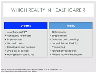WHICH REALITY IN HEALTHCARE ? 
Dreams 
• Instant access 24/7 
• High quality healthcare 
• Empowerment 
• My health data 
• Coordinated and coherent 
• One point of contact 
• Moving health care to me 
Reality 
• Gatekeepers 
• Budget driven 
• Didactive and controlling 
• Unavailable health data 
• Fragmented 
• Falling between sectors 
• Patients move to healthcare 
Source: Moving healthcare to your fingertips: Klaus Phanareth at TEDxCopenhagen 2012 
https://www.youtube.com/watch?v=_cGm_wJbyhU 
 