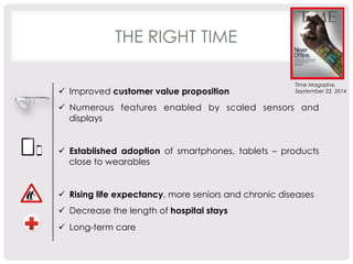 THE RIGHT TIME 
Time Magazine, 
ü Improved customer value proposition September 22, 2014 
ü Numerous features enabled by scaled sensors and 
displays 
ü Established adoption of smartphones, tablets – products 
close to wearables 
ü Rising life expectancy, more seniors and chronic diseases 
ü Decrease the length of hospital stays 
ü Long-term care 
 
