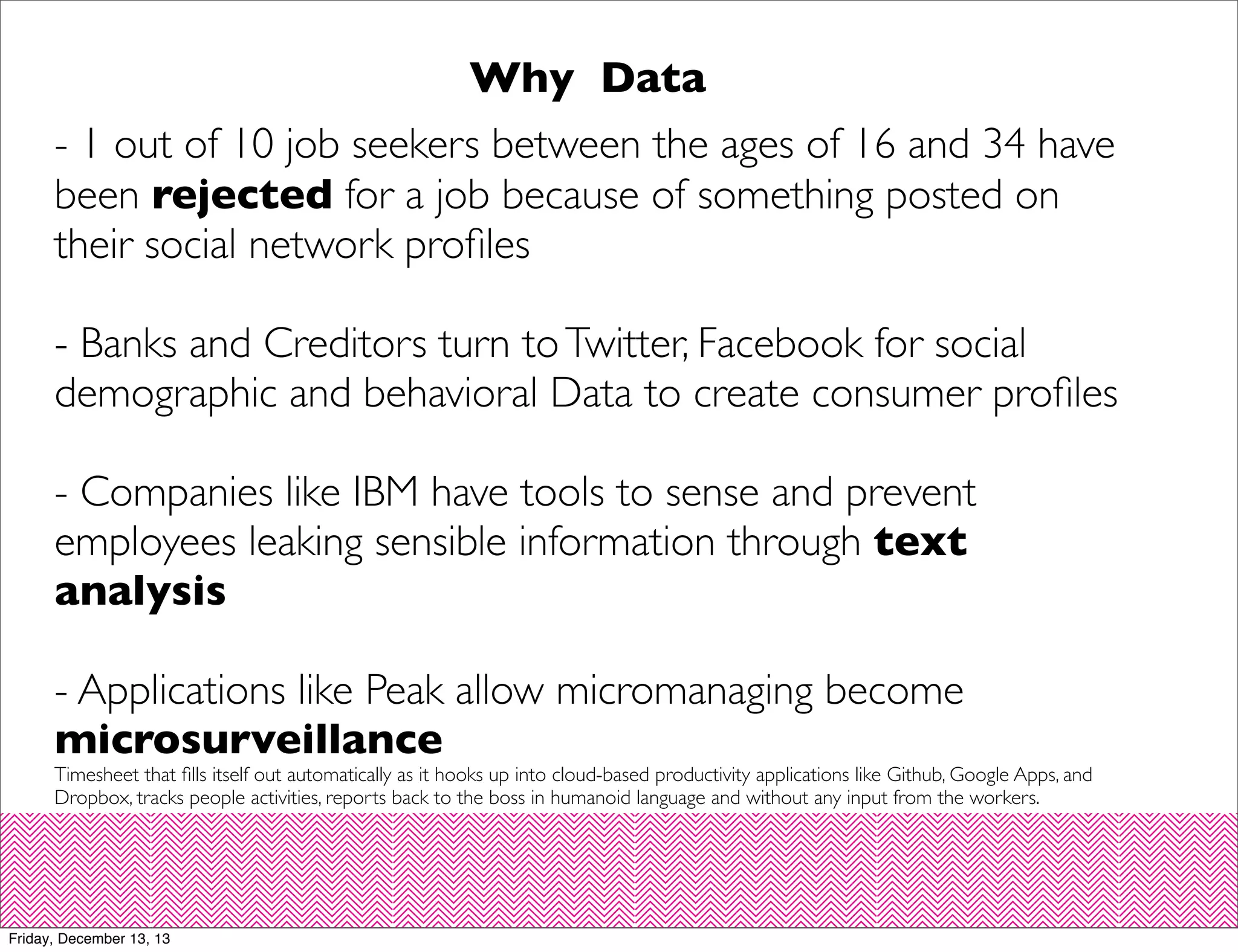 Why Data
- 1 out of 10 job seekers between the ages of 16 and 34 have
been rejected for a job because of something posted on
their social network proﬁles
- Banks and Creditors turn to Twitter, Facebook for social
demographic and behavioral Data to create consumer proﬁles
- Companies like IBM have tools to sense and prevent
employees leaking sensible information through text
analysis
- Applications like Peak allow micromanaging become
microsurveillance

Timesheet that ﬁlls itself out automatically as it hooks up into cloud-based productivity applications like Github, Google Apps, and
Dropbox, tracks people activities, reports back to the boss in humanoid language and without any input from the workers.

Friday, December 13, 13

 
