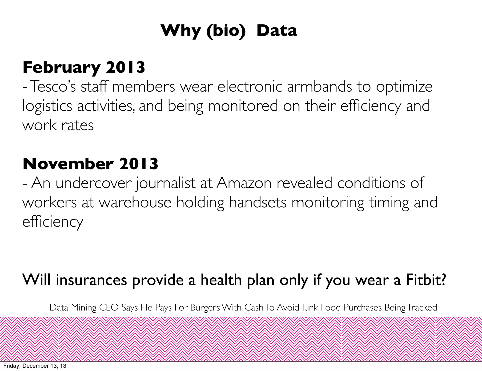 Why (bio) Data
February 2013
- Tesco’s staff members wear electronic armbands to optimize
logistics activities, and being monitored on their efﬁciency and
work rates
November 2013
- An undercover journalist at Amazon revealed conditions of
workers at warehouse holding handsets monitoring timing and
efﬁciency
Will insurances provide a health plan only if you wear a Fitbit?
Data Mining CEO Says He Pays For Burgers With Cash To Avoid Junk Food Purchases Being Tracked

Friday, December 13, 13

 