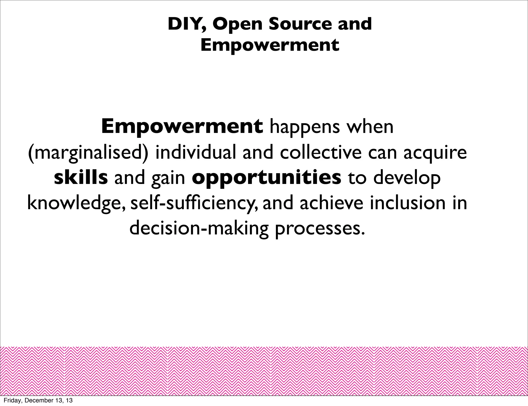 DIY, Open Source and
Empowerment

Empowerment happens when
(marginalised) individual and collective can acquire
skills and gain opportunities to develop
knowledge, self-sufﬁciency, and achieve inclusion in
decision-making processes.

Friday, December 13, 13

 