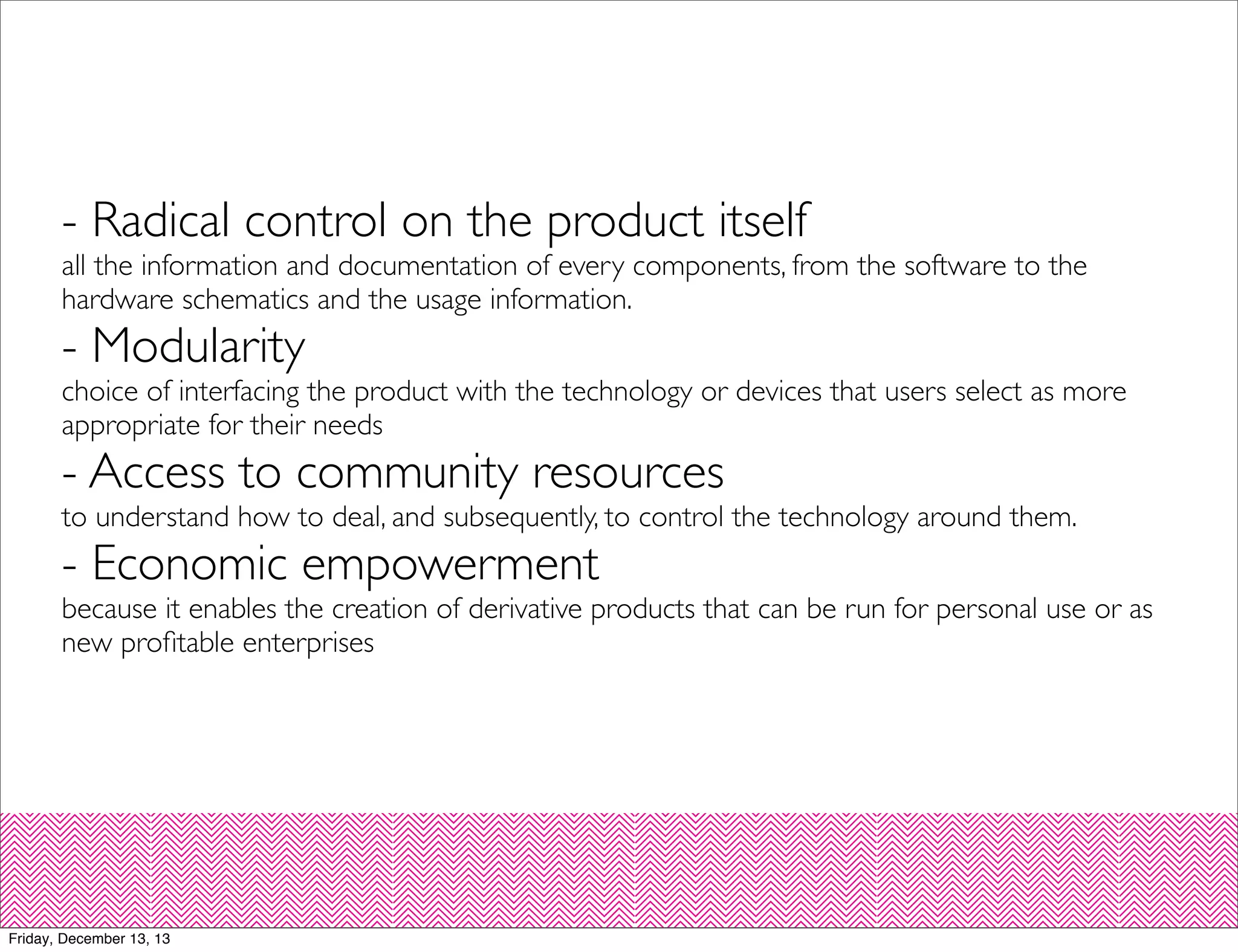 - Radical control on the product itself

all the information and documentation of every components, from the software to the
hardware schematics and the usage information.

- Modularity

choice of interfacing the product with the technology or devices that users select as more
appropriate for their needs

- Access to community resources

to understand how to deal, and subsequently, to control the technology around them.

- Economic empowerment

because it enables the creation of derivative products that can be run for personal use or as
new proﬁtable enterprises

Friday, December 13, 13

 