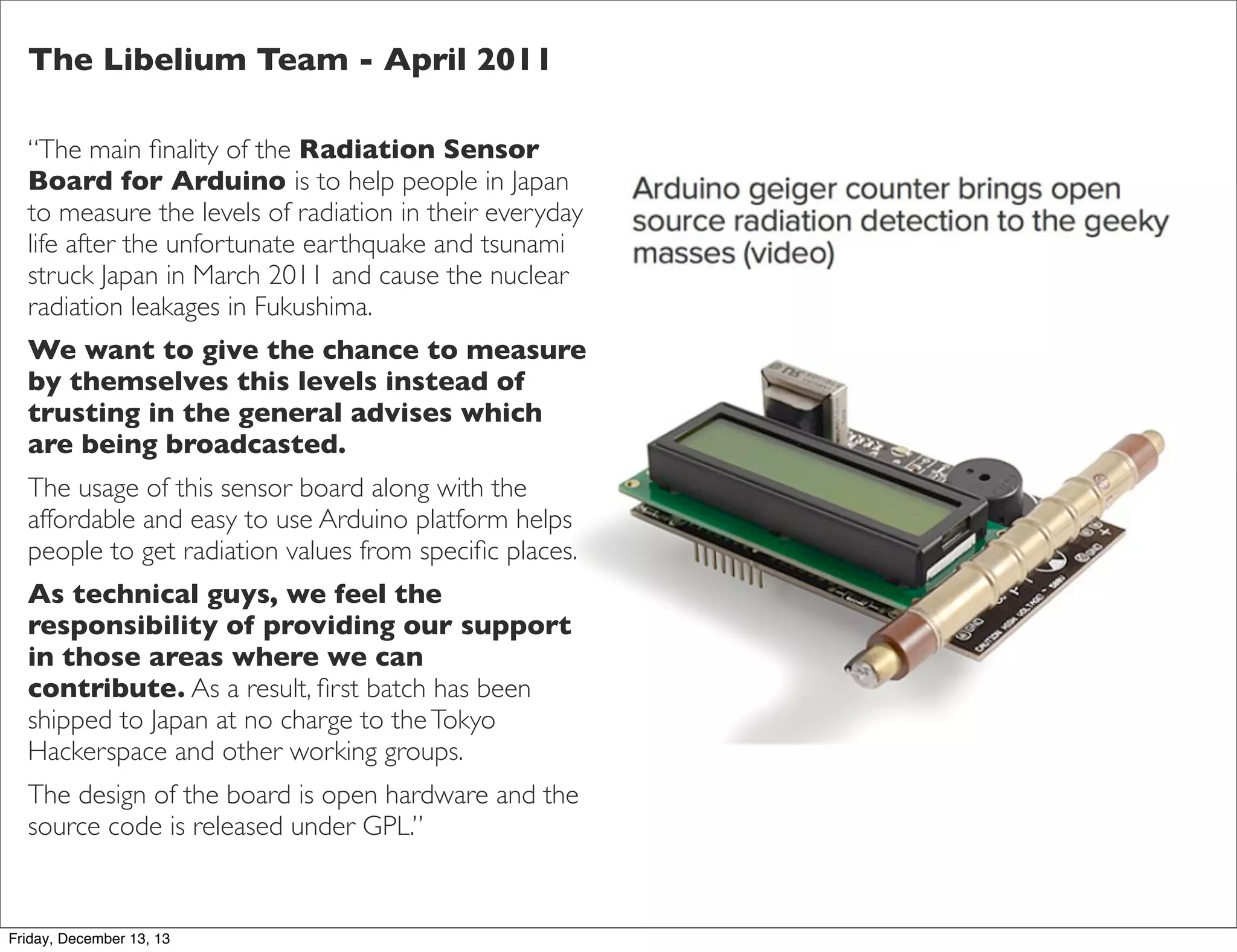 The Libelium Team - April 2011
“The main ﬁnality of the Radiation Sensor
Board for Arduino is to help people in Japan
to measure the levels of radiation in their everyday
life after the unfortunate earthquake and tsunami
struck Japan in March 2011 and cause the nuclear
radiation leakages in Fukushima.
We want to give the chance to measure
by themselves this levels instead of
trusting in the general advises which
are being broadcasted.
The usage of this sensor board along with the
affordable and easy to use Arduino platform helps
people to get radiation values from speciﬁc places.
As technical guys, we feel the
responsibility of providing our support
in those areas where we can
contribute. As a result, ﬁrst batch has been
shipped to Japan at no charge to the Tokyo
Hackerspace and other working groups.
The design of the board is open hardware and the
source code is released under GPL.”

Friday, December 13, 13

 