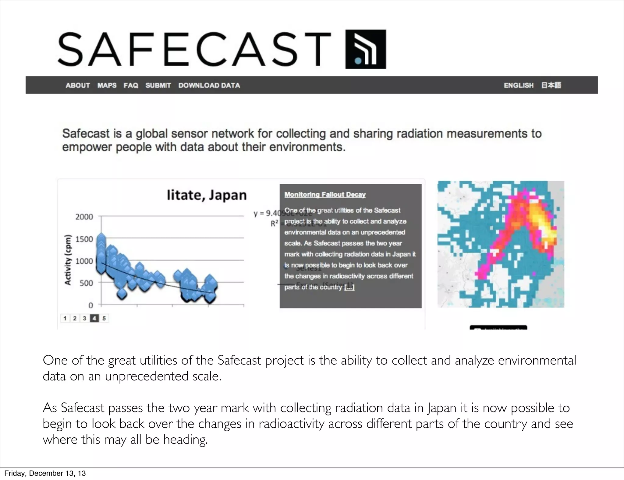 One of the great utilities of the Safecast project is the ability to collect and analyze environmental
data on an unprecedented scale.
As Safecast passes the two year mark with collecting radiation data in Japan it is now possible to
begin to look back over the changes in radioactivity across different parts of the country and see
where this may all be heading.
Friday, December 13, 13

 