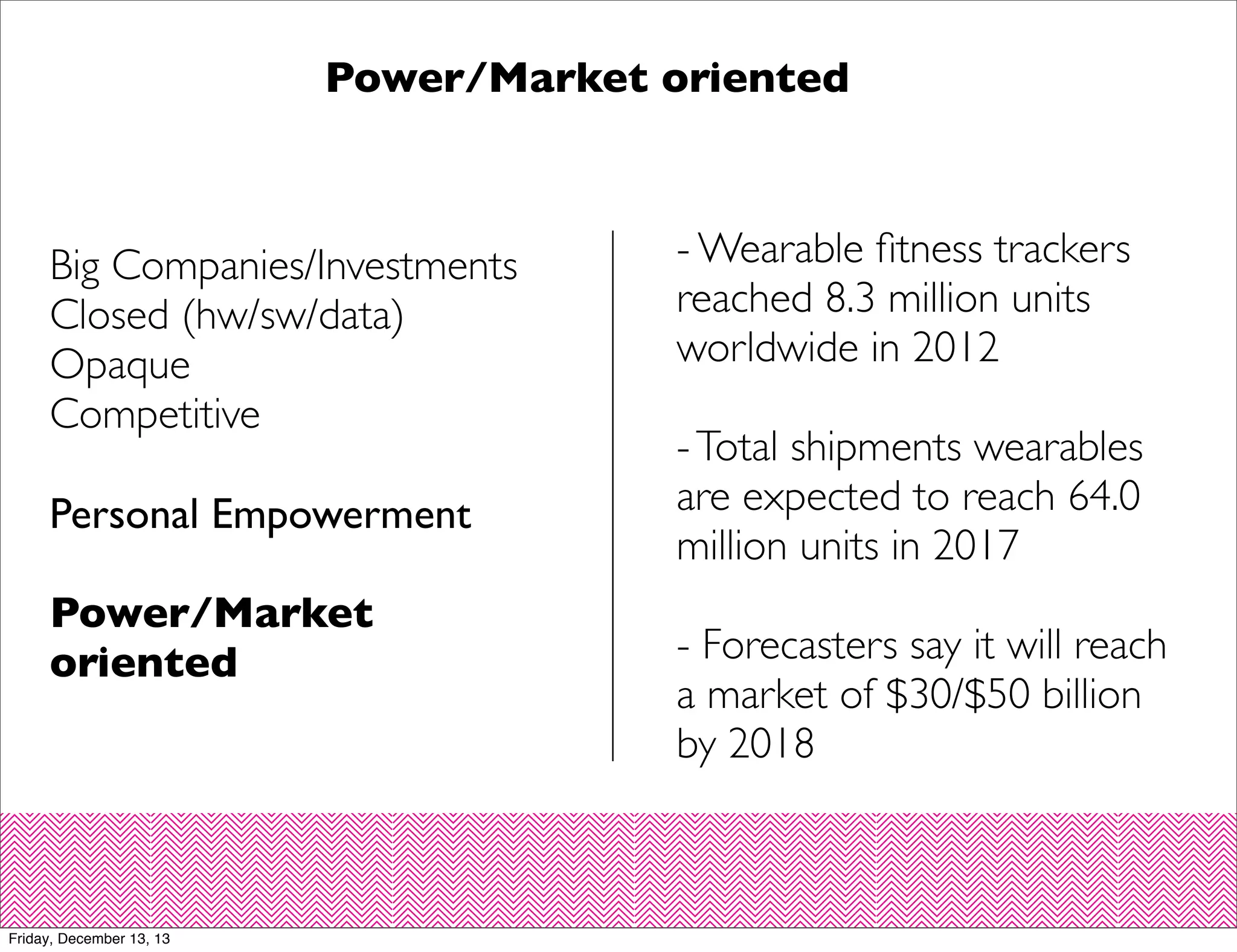 Power/Market oriented

Big Companies/Investments
Closed (hw/sw/data)
Opaque
Competitive
Personal Empowerment
Power/Market
oriented

Friday, December 13, 13

- Wearable ﬁtness trackers
reached 8.3 million units
worldwide in 2012
- Total shipments wearables
are expected to reach 64.0
million units in 2017
- Forecasters say it will reach
a market of $30/$50 billion
by 2018

 