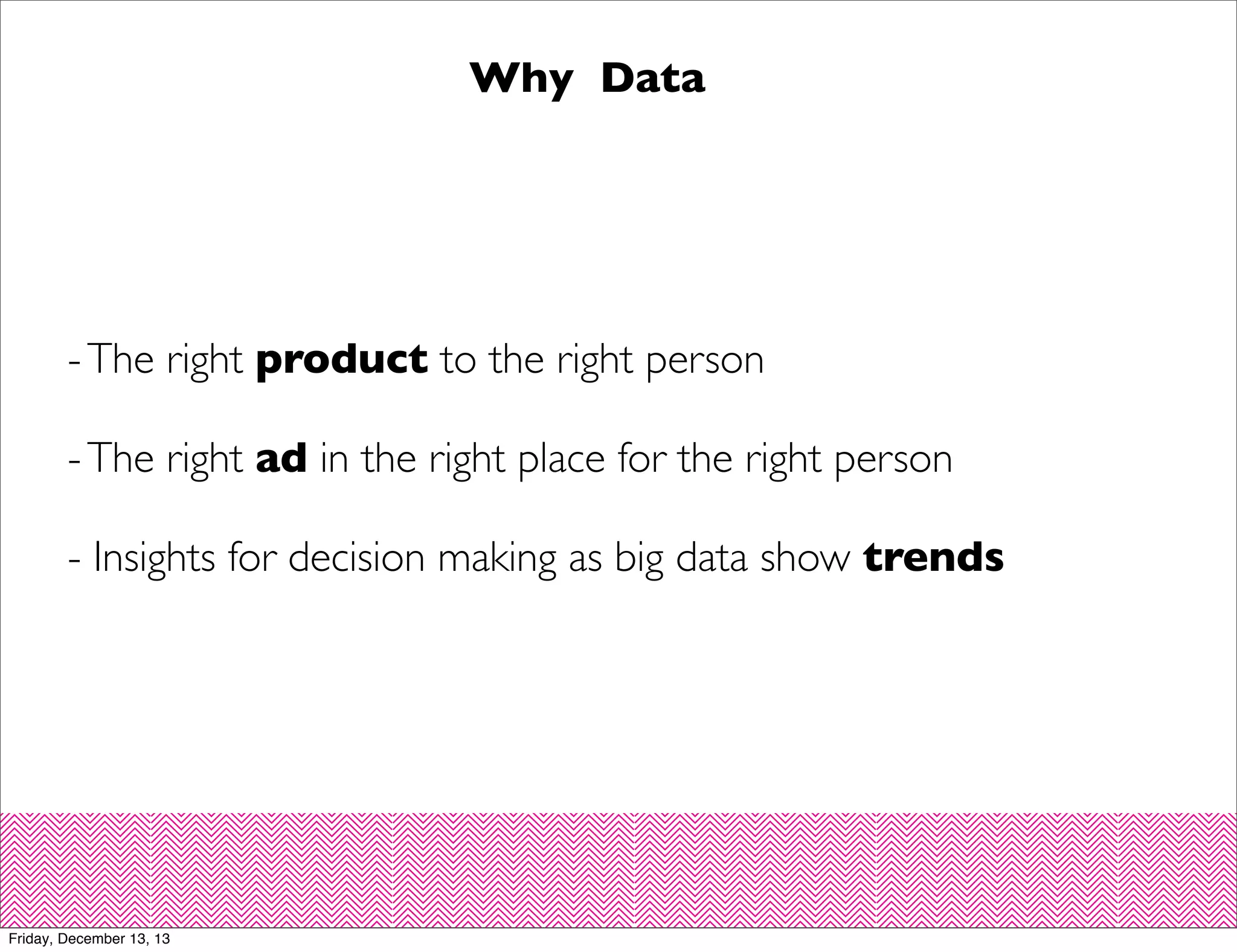 Why Data

- The right product to the right person
- The right ad in the right place for the right person
- Insights for decision making as big data show trends

Friday, December 13, 13

 