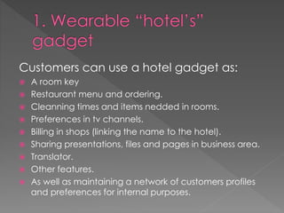 Customers can use a hotel gadget as:
 A room key
 Restaurant menu and ordering.
 Cleanning times and items nedded in rooms.
 Preferences in tv channels.
 Billing in shops (linking the name to the hotel).
 Sharing presentations, files and pages in business area.
 Translator.
 Other features.
 As well as maintaining a network of customers profiles
and preferences for internal purposes.
 