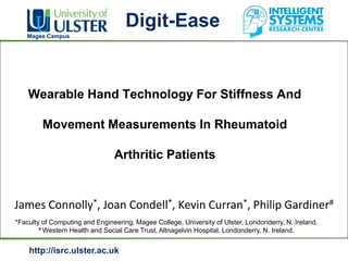 Digit-Ease
   Magee Campus




    Wearable Hand Technology For Stiffness And

         Movement Measurements In Rheumatoid

                                Arthritic Patients


James Connolly*, Joan Condell*, Kevin Curran*, Philip Gardiner#
*Faculty of Computing and Engineering, Magee College, University of Ulster, Londonderry, N. Ireland.
        # Western Health and Social Care Trust, Altnagelvin Hospital, Londonderry, N. Ireland.




    http://isrc.ulster.ac.uk
 