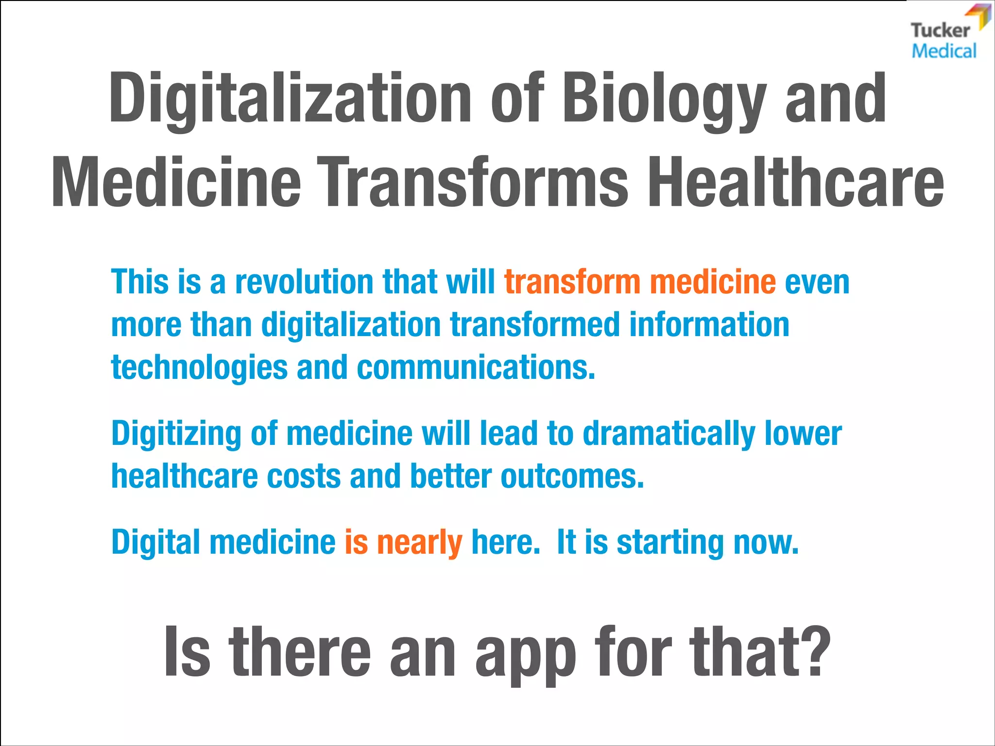Digitalization of Biology and
Medicine Transforms Healthcare
This is a revolution that will transform medicine even
more than digitalization transformed information
technologies and communications.
Digitizing of medicine will lead to dramatically lower
healthcare costs and better outcomes.
Digital medicine is nearly here. It is starting now.

Is there an app for that?

 