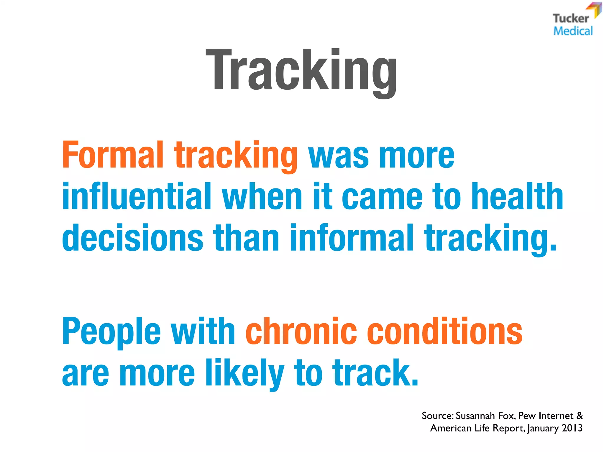 Tracking
Formal tracking was more
inﬂuential when it came to health
decisions than informal tracking.
!

People with chronic conditions
are more likely to track.
Source: Susannah Fox, Pew Internet & 	

American Life Report, January 2013

 