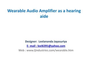 Wearable Audio Amplifier as a hearing
aide
Designer: Leelananda Jayasuriya
E- mail : leel6391@yahoo.com
Web : www.ljindustries.com/wearable.htm
 
