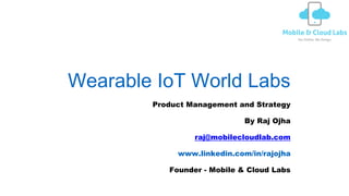 Wearable IoT World Labs
Product Management and Strategy
By Raj Ojha
raj@mobilecloudlab.com
www.linkedin.com/in/rajojha
Founder - Mobile & Cloud Labs
 