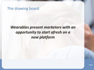 Integrating wearables into your marketing
strategy
• Figure out your wearable marketing play
 Identify business areas that could gain through wearables
 Decode the data science needed to analyze information
 Launch micro experiments in-house
 Define your market and play space
 Work towards evolving a wearable marketing preparedness strategy to
begin with
 If you have a mobile marketing team, get them to explore the wearables
space
 Start scouting for partners
 Delineate the boundaries of data gathering and use
 Be upfront and tell customers in simple and easy to understand terms as
to what’s the type of data you will be collecting
 Put a content engagement strategy together
Page 6
 