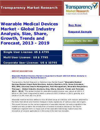 Transparency Market Research

Wearable Medical Devices
Market - Global Industry
Analysis, Size, Share,
Growth, Trends and
Forecast, 2013 - 2019

Buy Now
Request Sample

Published Date: Dec 2013

Single User License: US $ 4795
Multi User License: US $ 7795

93 Pages Report

Corporate User License: US $ 10795
REPORT DESCRIPTION
Wearable Medical Devices Market is Expected to Reach USD 5.8 Billion Globally in
2019: Transparency Market Research
Transparency Market Research is Published new Market Report “Wearable Medical
Devices Market (Heart Rate Monitors, Activity Monitors, ECG, Pulse Oximeters,
EEG, EMG, Glucose/Insulin Management, Pain Management, Wearable Respiratory
Therapy) - Global Industry Analysis, Size, Share, Growth, Trends and Forecast,
2013 - 2019," The global market for wearable medical devices was valued at USD 2.0
billion in 2012 and is expected to reach a value of USD 5.8 billion in 2019, growing at a
CAGR of 16.4% from 2013 to 2019.
Wearable medical devices defined in the strictest sense are devices with sensors attached to
the body that detect and monitor changes in body signatures of various areas and organs.
This report focuses on the various segments of wearable devices currently available in the
market and also predicts the introduction of several innovative devices in the future.
Healthcare segment forms a major part of the wearable technology market since the
innovation of several applications in this area in the last two decades.

 