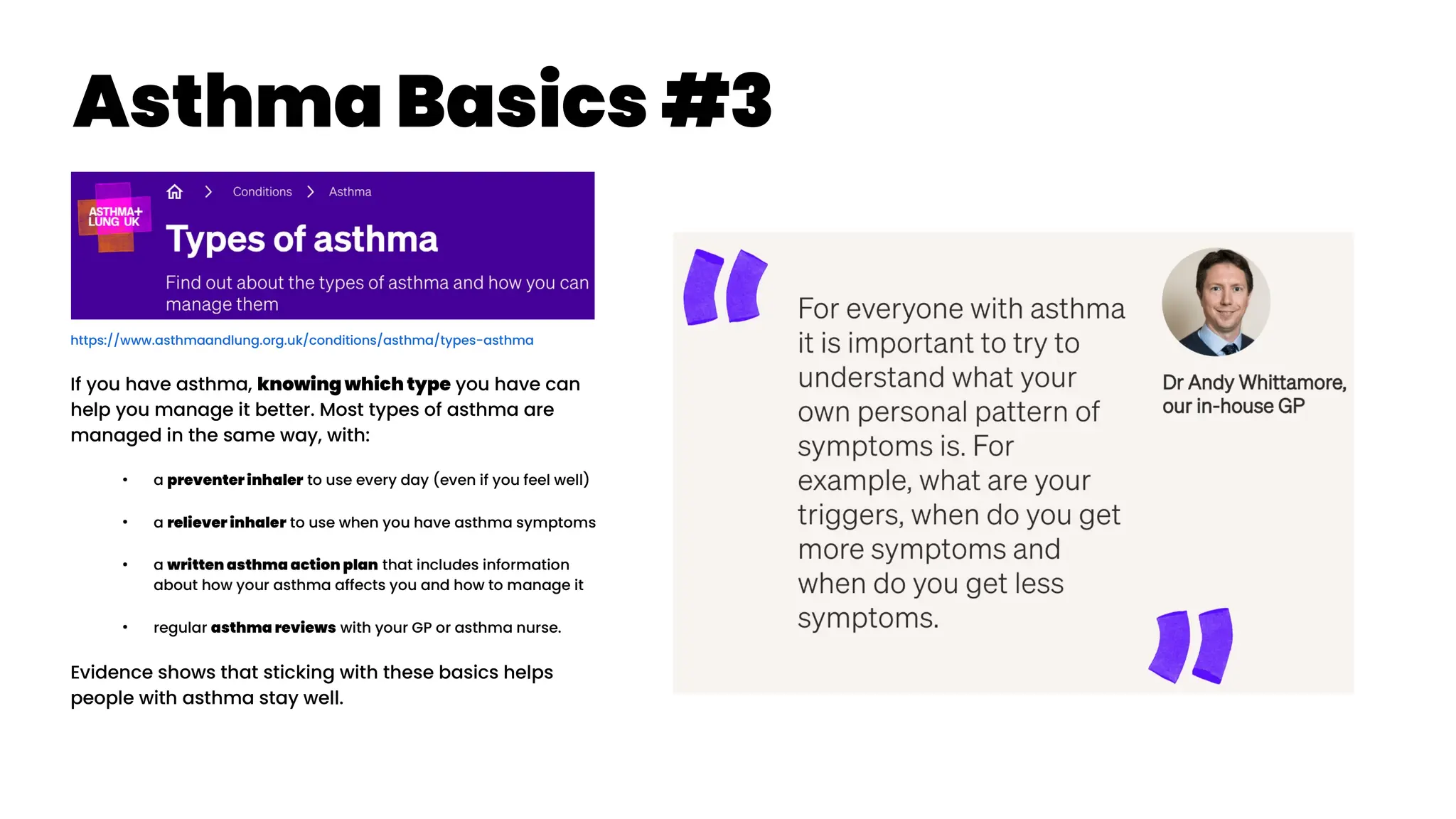 Asthma Basics #3
https://www.asthmaandlung.org.uk/conditions/asthma/types-asthma
If you have asthma, knowing which type you have can
help you manage it better. Most types of asthma are
managed in the same way, with:
●
a preventer inhaler to use every day (even if you feel well)
●
a reliever inhaler to use when you have asthma symptoms
●
a written asthma action plan that includes information
about how your asthma affects you and how to manage it
●
regular asthma reviews with your GP or asthma nurse.
Evidence shows that sticking with these basics helps
people with asthma stay well.
 