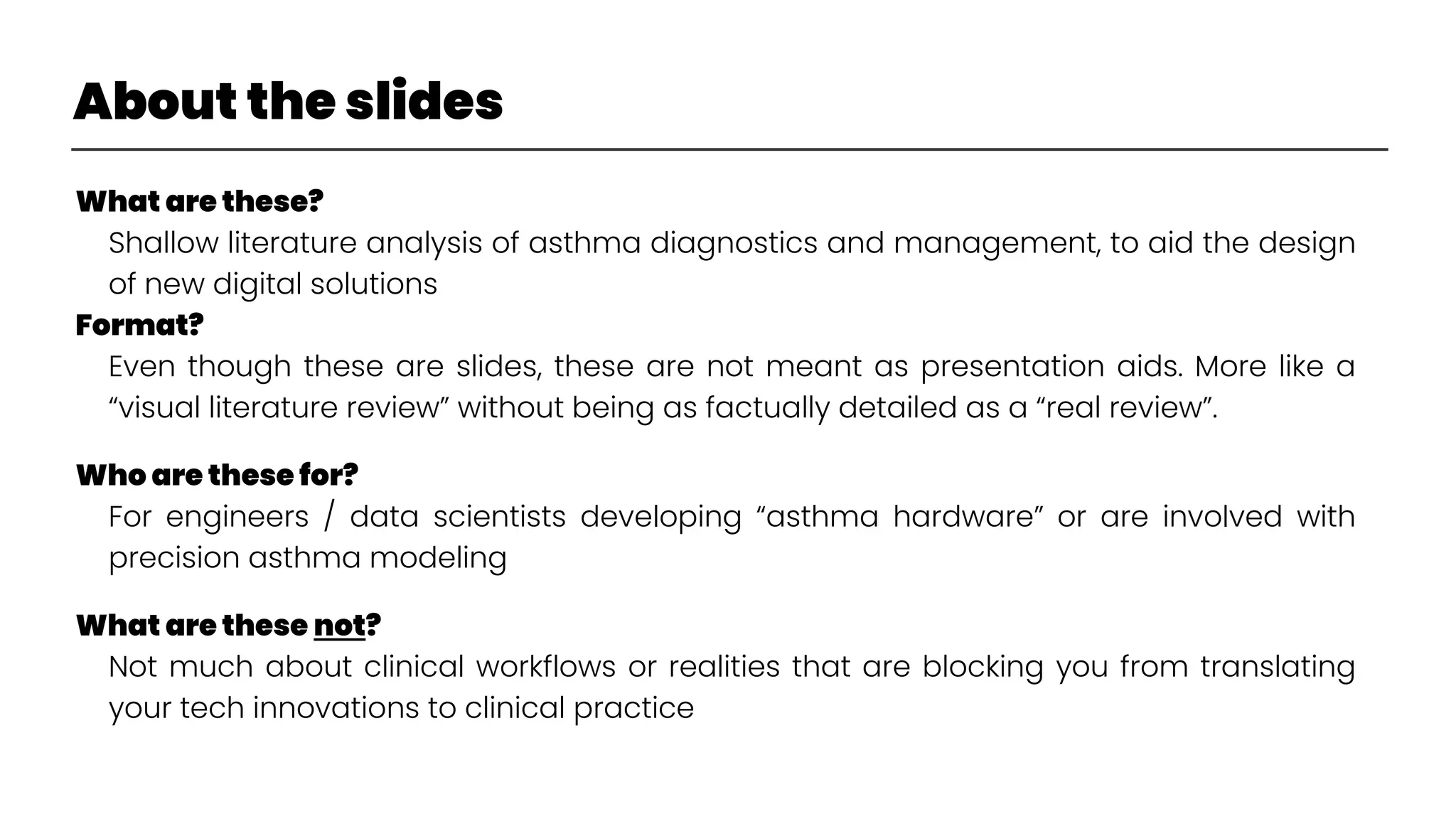 About the slides
What are these?
Shallow literature analysis of asthma diagnostics and management, to aid the design
of new digital solutions
Format?
Even though these are slides, these are not meant as presentation aids. More like a
“visual literature review” without being as factually detailed as a “real review”.
Who are these for?
For engineers / data scientists developing “asthma hardware” or are involved with
precision asthma modeling
What are these not?
Not much about clinical workflows or realities that are blocking you from translating
your tech innovations to clinical practice
 