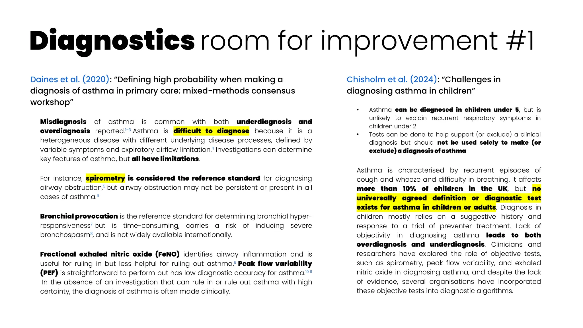 Diagnostics room for improvement #1
Daines et al. (2020): “Defining high probability when making a
diagnosis of asthma in primary care: mixed-methods consensus
workshop”
Misdiagnosis of asthma is common with both underdiagnosis and
overdiagnosis reported.1–3
Asthma is difficult to diagnose because it is a
heterogeneous disease with different underlying disease processes, defined by
variable symptoms and expiratory airflow limitation.4
Investigations can determine
key features of asthma, but all have limitations.
For instance, spirometry is considered the reference standard for diagnosing
airway obstruction,5
but airway obstruction may not be persistent or present in all
cases of asthma.6
Bronchial provocation is the reference standard for determining bronchial hyper-
responsiveness7
but is time-consuming, carries a risk of inducing severe
bronchospasm8
, and is not widely available internationally.
Fractional exhaled nitric oxide (FeNO) identifies airway inflammation and is
useful for ruling in but less helpful for ruling out asthma.9
Peak flow variability
(PEF) is straightforward to perform but has low diagnostic accuracy for asthma.10 11
In the absence of an investigation that can rule in or rule out asthma with high
certainty, the diagnosis of asthma is often made clinically.
Chisholm et al. (2024): “Challenges in
diagnosing asthma in children”
●
Asthma can be diagnosed in children under 5, but is
unlikely to explain recurrent respiratory symptoms in
children under 2
●
Tests can be done to help support (or exclude) a clinical
diagnosis but should not be used solely to make (or
exclude) a diagnosis of asthma
Asthma is characterised by recurrent episodes of
cough and wheeze and difficulty in breathing. It affects
more than 10% of children in the UK, but no
universally agreed definition or diagnostic test
exists for asthma in children or adults. Diagnosis in
children mostly relies on a suggestive history and
response to a trial of preventer treatment. Lack of
objectivity in diagnosing asthma leads to both
overdiagnosis and underdiagnosis. Clinicians and
researchers have explored the role of objective tests,
such as spirometry, peak flow variability, and exhaled
nitric oxide in diagnosing asthma, and despite the lack
of evidence, several organisations have incorporated
these objective tests into diagnostic algorithms.
 