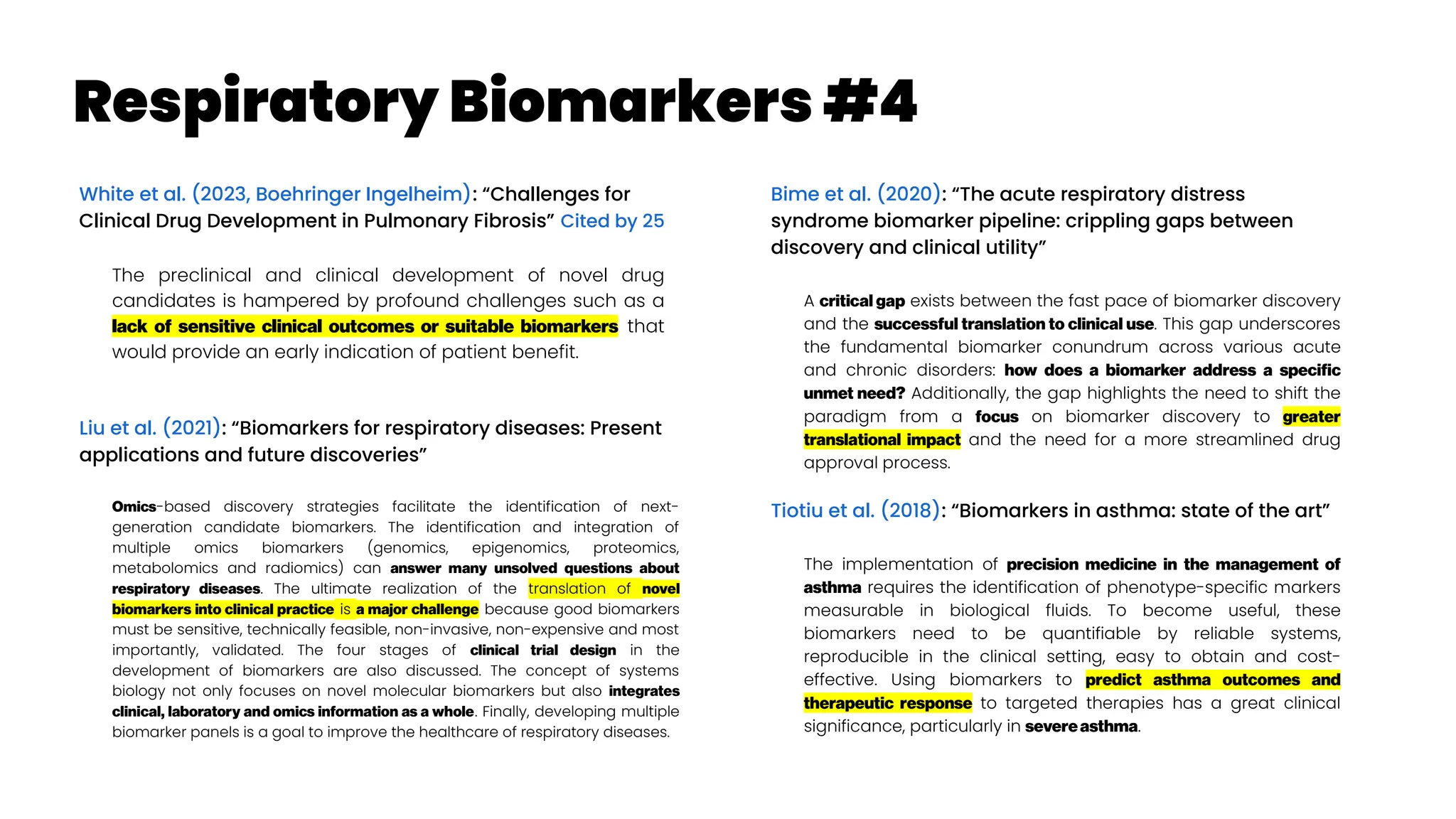 Respiratory Biomarkers #4
White et al. (2023, Boehringer Ingelheim): “Challenges for
Clinical Drug Development in Pulmonary Fibrosis” Cited by 25
The preclinical and clinical development of novel drug
candidates is hampered by profound challenges such as a
lack of sensitive clinical outcomes or suitable biomarkers that
would provide an early indication of patient benefit.
Liu et al. (2021): “Biomarkers for respiratory diseases: Present
applications and future discoveries”
Omics-based discovery strategies facilitate the identification of next-
generation candidate biomarkers. The identification and integration of
multiple omics biomarkers (genomics, epigenomics, proteomics,
metabolomics and radiomics) can answer many unsolved questions about
respiratory diseases. The ultimate realization of the translation of novel
biomarkers into clinical practice is a major challenge because good biomarkers
must be sensitive, technically feasible, non-invasive, non-expensive and most
importantly, validated. The four stages of clinical trial design in the
development of biomarkers are also discussed. The concept of systems
biology not only focuses on novel molecular biomarkers but also integrates
clinical, laboratory and omics information as a whole. Finally, developing multiple
biomarker panels is a goal to improve the healthcare of respiratory diseases.
Bime et al. (2020): “The acute respiratory distress
syndrome biomarker pipeline: crippling gaps between
discovery and clinical utility”
A critical gap exists between the fast pace of biomarker discovery
and the successful translation to clinical use. This gap underscores
the fundamental biomarker conundrum across various acute
and chronic disorders: how does a biomarker address a specific
unmet need? Additionally, the gap highlights the need to shift the
paradigm from a focus on biomarker discovery to greater
translational impact and the need for a more streamlined drug
approval process.
Tiotiu et al. (2018): “Biomarkers in asthma: state of the art”
The implementation of precision medicine in the management of
asthma requires the identification of phenotype-specific markers
measurable in biological fluids. To become useful, these
biomarkers need to be quantifiable by reliable systems,
reproducible in the clinical setting, easy to obtain and cost-
effective. Using biomarkers to predict asthma outcomes and
therapeutic response to targeted therapies has a great clinical
significance, particularly in severeasthma.
 