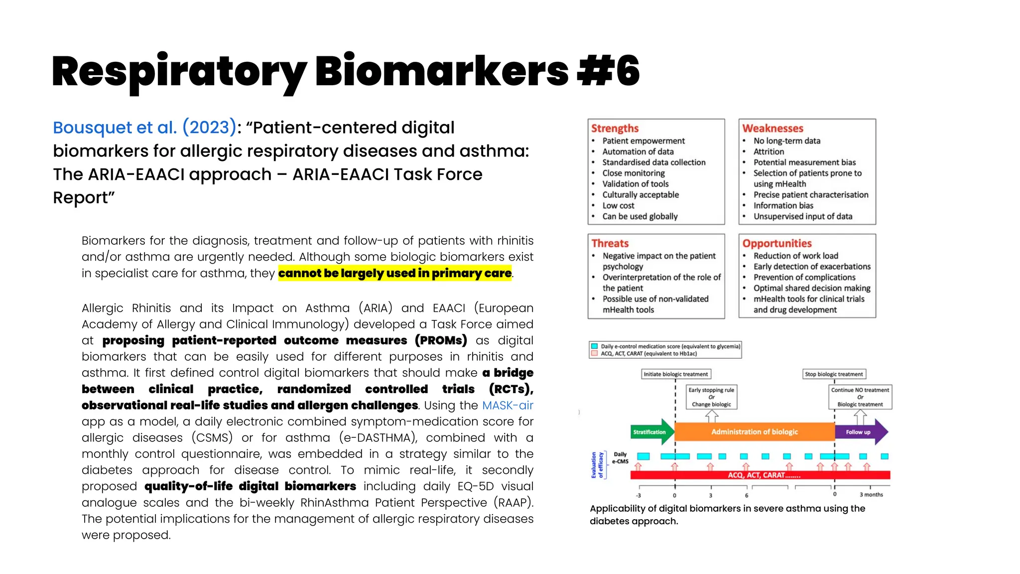 Respiratory Biomarkers #6
Bousquet et al. (2023): “Patient-centered digital
biomarkers for allergic respiratory diseases and asthma:
The ARIA-EAACI approach – ARIA-EAACI Task Force
Report”
Biomarkers for the diagnosis, treatment and follow-up of patients with rhinitis
and/or asthma are urgently needed. Although some biologic biomarkers exist
in specialist care for asthma, they cannot be largely used in primary care.
Allergic Rhinitis and its Impact on Asthma (ARIA) and EAACI (European
Academy of Allergy and Clinical Immunology) developed a Task Force aimed
at proposing patient-reported outcome measures (PROMs) as digital
biomarkers that can be easily used for different purposes in rhinitis and
asthma. It first defined control digital biomarkers that should make a bridge
between clinical practice, randomized controlled trials (RCTs),
observational real-life studies and allergen challenges. Using the MASK-air
app as a model, a daily electronic combined symptom-medication score for
allergic diseases (CSMS) or for asthma (e-DASTHMA), combined with a
monthly control questionnaire, was embedded in a strategy similar to the
diabetes approach for disease control. To mimic real-life, it secondly
proposed quality-of-life digital biomarkers including daily EQ-5D visual
analogue scales and the bi-weekly RhinAsthma Patient Perspective (RAAP).
The potential implications for the management of allergic respiratory diseases
were proposed.
Applicability of digital biomarkers in severe asthma using the
diabetes approach.
 
