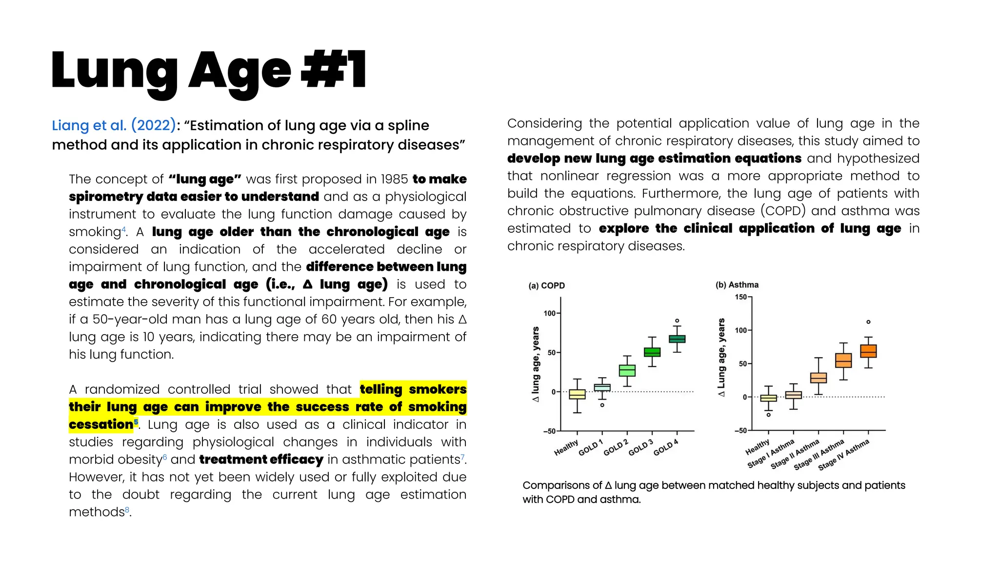 Lung Age #1
Liang et al. (2022): “Estimation of lung age via a spline
method and its application in chronic respiratory diseases”
The concept of “lung age” was first proposed in 1985 to make
spirometry data easier to understand and as a physiological
instrument to evaluate the lung function damage caused by
smoking4
. A lung age older than the chronological age is
considered an indication of the accelerated decline or
impairment of lung function, and the difference between lung
age and chronological age (i.e., ∆ lung age) is used to
estimate the severity of this functional impairment. For example,
if a 50-year-old man has a lung age of 60 years old, then his ∆
lung age is 10 years, indicating there may be an impairment of
his lung function.
A randomized controlled trial showed that telling smokers
their lung age can improve the success rate of smoking
cessation5
. Lung age is also used as a clinical indicator in
studies regarding physiological changes in individuals with
morbid obesity6
and treatment efficacy in asthmatic patients7
.
However, it has not yet been widely used or fully exploited due
to the doubt regarding the current lung age estimation
methods8
.
Considering the potential application value of lung age in the
management of chronic respiratory diseases, this study aimed to
develop new lung age estimation equations and hypothesized
that nonlinear regression was a more appropriate method to
build the equations. Furthermore, the lung age of patients with
chronic obstructive pulmonary disease (COPD) and asthma was
estimated to explore the clinical application of lung age in
chronic respiratory diseases.
Comparisons of ∆ lung age between matched healthy subjects and patients
with COPD and asthma.
 
