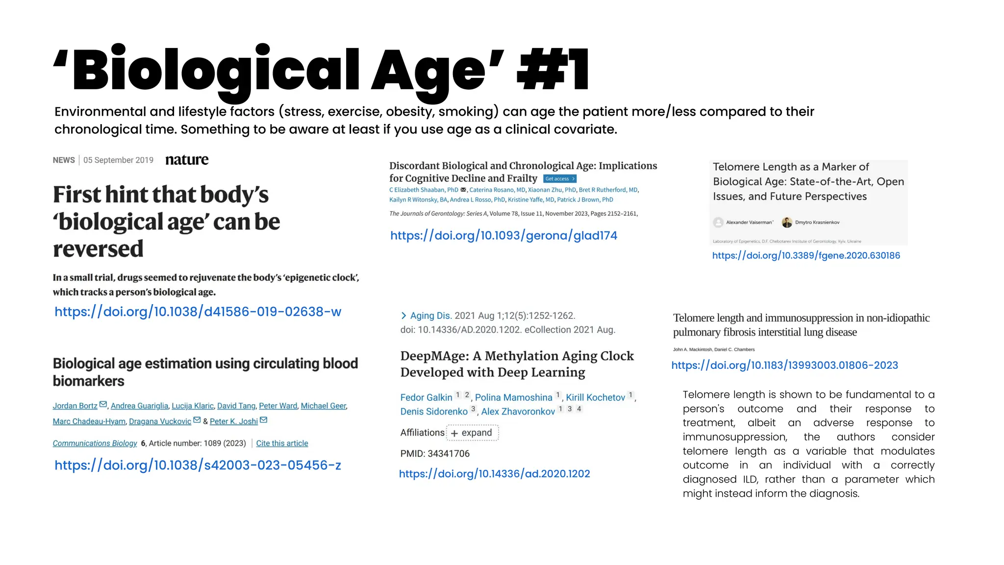 ‘Biological Age’ #1
https://doi.org/10.1038/d41586-019-02638-w
https://doi.org/10.1093/gerona/glad174
https://doi.org/10.1038/s42003-023-05456-z
https://doi.org/10.3389/fgene.2020.630186
Environmental and lifestyle factors (stress, exercise, obesity, smoking) can age the patient more/less compared to their
chronological time. Something to be aware at least if you use age as a clinical covariate.
https://doi.org/10.1183/13993003.01806-2023
Telomere length is shown to be fundamental to a
person's outcome and their response to
treatment, albeit an adverse response to
immunosuppression, the authors consider
telomere length as a variable that modulates
outcome in an individual with a correctly
diagnosed ILD, rather than a parameter which
might instead inform the diagnosis.
https://doi.org/10.14336/ad.2020.1202
 
