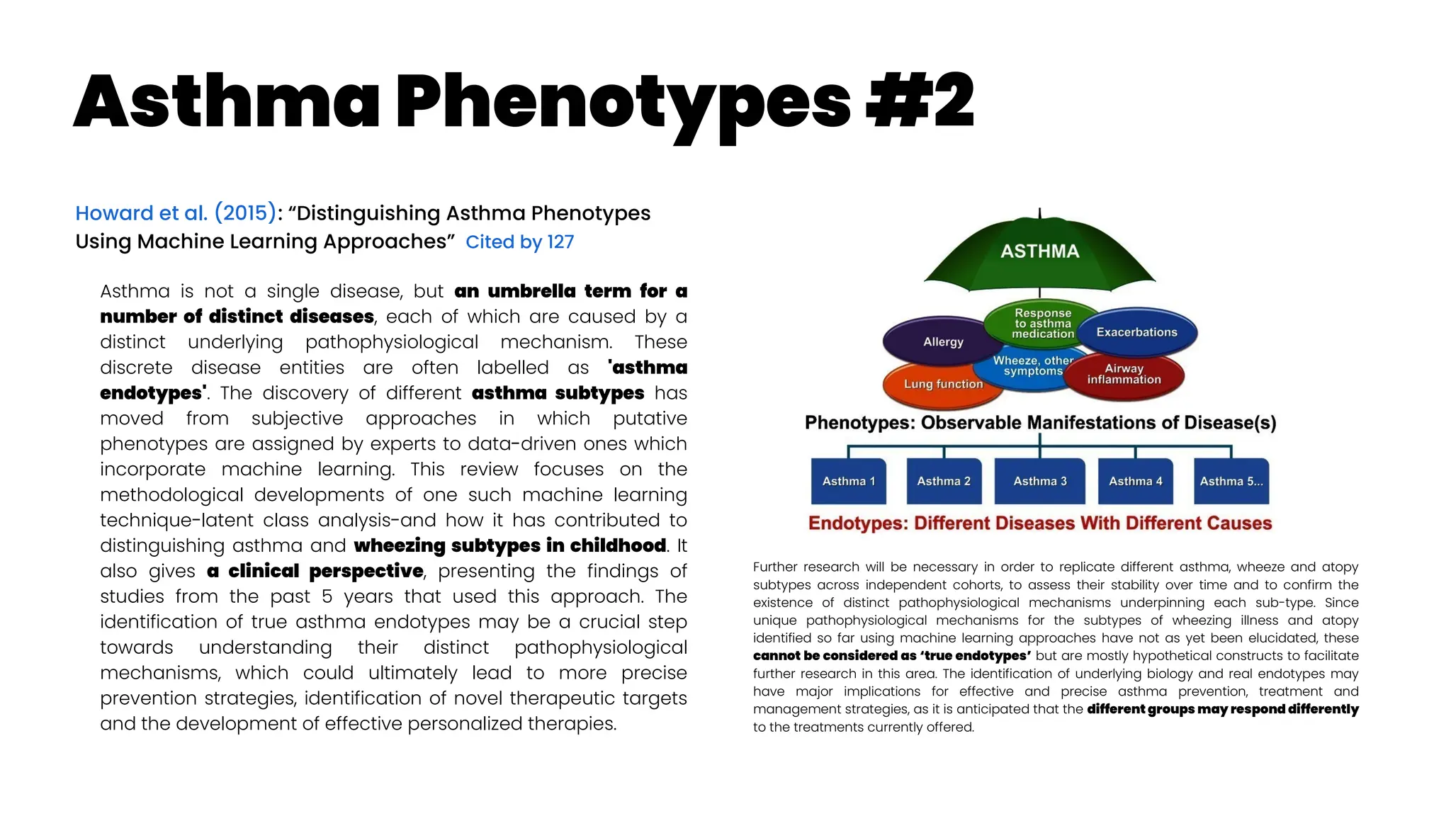 Asthma Phenotypes #2
Howard et al. (2015): “Distinguishing Asthma Phenotypes
Using Machine Learning Approaches” Cited by 127
Asthma is not a single disease, but an umbrella term for a
number of distinct diseases, each of which are caused by a
distinct underlying pathophysiological mechanism. These
discrete disease entities are often labelled as 'asthma
endotypes'. The discovery of different asthma subtypes has
moved from subjective approaches in which putative
phenotypes are assigned by experts to data-driven ones which
incorporate machine learning. This review focuses on the
methodological developments of one such machine learning
technique-latent class analysis-and how it has contributed to
distinguishing asthma and wheezing subtypes in childhood. It
also gives a clinical perspective, presenting the findings of
studies from the past 5 years that used this approach. The
identification of true asthma endotypes may be a crucial step
towards understanding their distinct pathophysiological
mechanisms, which could ultimately lead to more precise
prevention strategies, identification of novel therapeutic targets
and the development of effective personalized therapies.
Further research will be necessary in order to replicate different asthma, wheeze and atopy
subtypes across independent cohorts, to assess their stability over time and to confirm the
existence of distinct pathophysiological mechanisms underpinning each sub-type. Since
unique pathophysiological mechanisms for the subtypes of wheezing illness and atopy
identified so far using machine learning approaches have not as yet been elucidated, these
cannot be considered as ‘true endotypes’ but are mostly hypothetical constructs to facilitate
further research in this area. The identification of underlying biology and real endotypes may
have major implications for effective and precise asthma prevention, treatment and
management strategies, as it is anticipated that the different groups may respond differently
to the treatments currently offered.
 