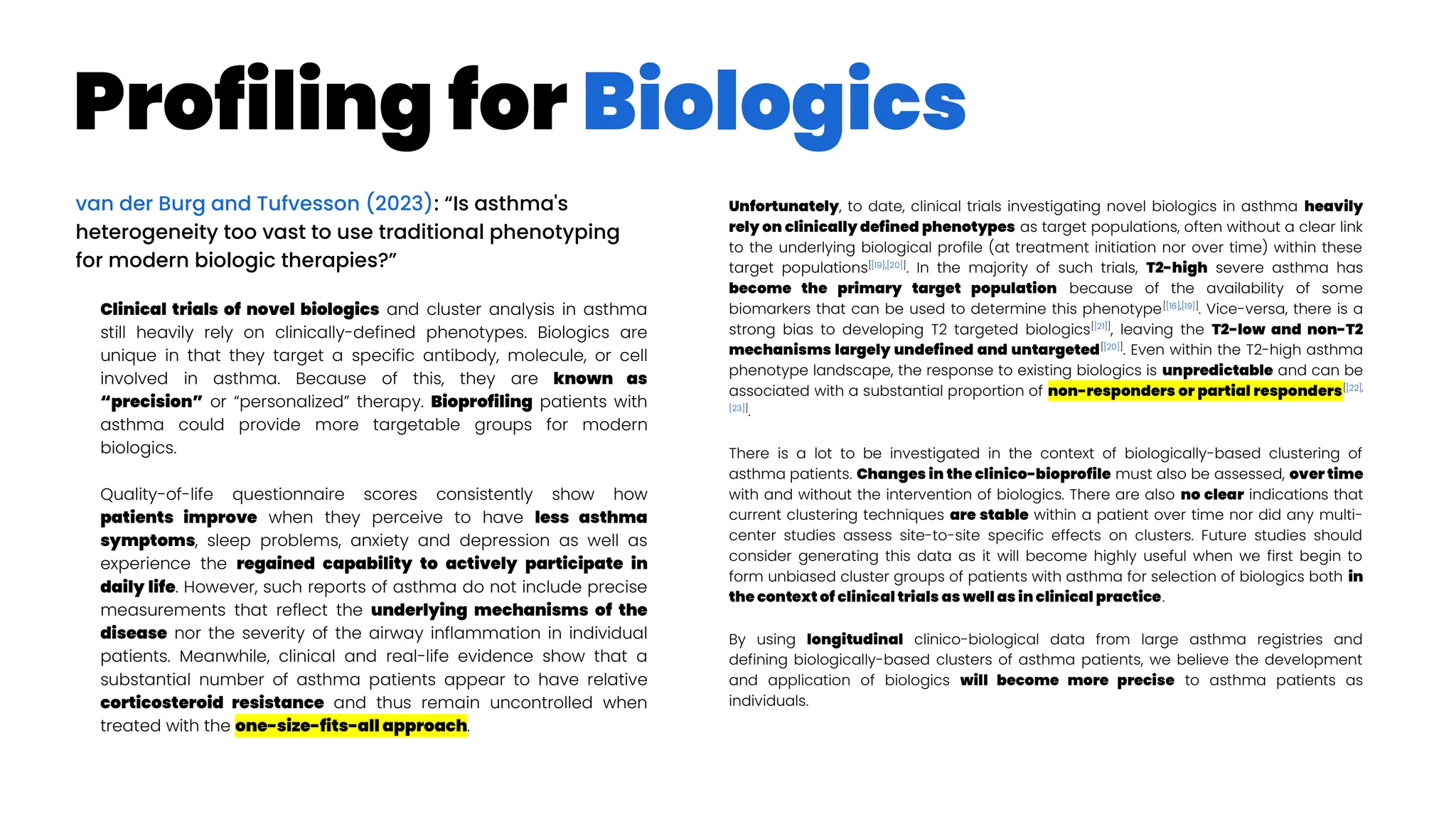 Profiling for Biologics
van der Burg and Tufvesson (2023): “Is asthma's
heterogeneity too vast to use traditional phenotyping
for modern biologic therapies?”
Clinical trials of novel biologics and cluster analysis in asthma
still heavily rely on clinically-defined phenotypes. Biologics are
unique in that they target a specific antibody, molecule, or cell
involved in asthma. Because of this, they are known as
“precision” or “personalized” therapy. Bioprofiling patients with
asthma could provide more targetable groups for modern
biologics.
Quality-of-life questionnaire scores consistently show how
patients improve when they perceive to have less asthma
symptoms, sleep problems, anxiety and depression as well as
experience the regained capability to actively participate in
daily life. However, such reports of asthma do not include precise
measurements that reflect the underlying mechanisms of the
disease nor the severity of the airway inflammation in individual
patients. Meanwhile, clinical and real-life evidence show that a
substantial number of asthma patients appear to have relative
corticosteroid resistance and thus remain uncontrolled when
treated with the one-size-fits-all approach.
Unfortunately, to date, clinical trials investigating novel biologics in asthma heavily
rely on clinically defined phenotypes as target populations, often without a clear link
to the underlying biological profile (at treatment initiation nor over time) within these
target populations[[19],[20]]
. In the majority of such trials, T2-high severe asthma has
become the primary target population because of the availability of some
biomarkers that can be used to determine this phenotype[[16],[19]]
. Vice-versa, there is a
strong bias to developing T2 targeted biologics[[21]]
, leaving the T2-low and non-T2
mechanisms largely undefined and untargeted[[20]]
. Even within the T2-high asthma
phenotype landscape, the response to existing biologics is unpredictable and can be
associated with a substantial proportion of non-responders or partial responders[[22],
[23]]
.
There is a lot to be investigated in the context of biologically-based clustering of
asthma patients. Changes in the clinico-bioprofile must also be assessed, over time
with and without the intervention of biologics. There are also no clear indications that
current clustering techniques are stable within a patient over time nor did any multi-
center studies assess site-to-site specific effects on clusters. Future studies should
consider generating this data as it will become highly useful when we first begin to
form unbiased cluster groups of patients with asthma for selection of biologics both in
the context of clinical trials as well as in clinical practice.
By using longitudinal clinico-biological data from large asthma registries and
defining biologically-based clusters of asthma patients, we believe the development
and application of biologics will become more precise to asthma patients as
individuals.
 