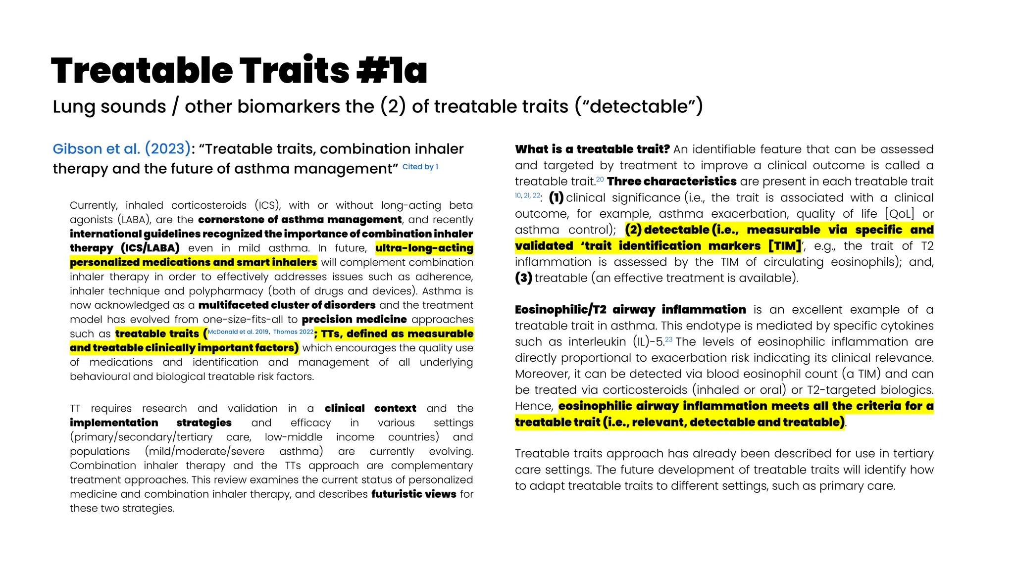 Treatable Traits #1a
Gibson et al. (2023): “Treatable traits, combination inhaler
therapy and the future of asthma management” Cited by 1
Currently, inhaled corticosteroids (ICS), with or without long-acting beta
agonists (LABA), are the cornerstone of asthma management, and recently
international guidelines recognized the importance of combination inhaler
therapy (ICS/LABA) even in mild asthma. In future, ultra-long-acting
personalized medications and smart inhalers will complement combination
inhaler therapy in order to effectively addresses issues such as adherence,
inhaler technique and polypharmacy (both of drugs and devices). Asthma is
now acknowledged as a multifaceted cluster of disorders and the treatment
model has evolved from one-size-fits-all to precision medicine approaches
such as treatable traits (McDonald et al. 2019, Thomas 2022
; TTs, defined as measurable
and treatable clinically important factors) which encourages the quality use
of medications and identification and management of all underlying
behavioural and biological treatable risk factors.
TT requires research and validation in a clinical context and the
implementation strategies and efficacy in various settings
(primary/secondary/tertiary care, low-middle income countries) and
populations (mild/moderate/severe asthma) are currently evolving.
Combination inhaler therapy and the TTs approach are complementary
treatment approaches. This review examines the current status of personalized
medicine and combination inhaler therapy, and describes futuristic views for
these two strategies.
What is a treatable trait? An identifiable feature that can be assessed
and targeted by treatment to improve a clinical outcome is called a
treatable trait.20
Three characteristics are present in each treatable trait
10, 21, 22
: (1) clinical significance (i.e., the trait is associated with a clinical
outcome, for example, asthma exacerbation, quality of life [QoL] or
asthma control); (2) detectable (i.e., measurable via specific and
validated ‘trait identification markers [TIM]’, e.g., the trait of T2
inflammation is assessed by the TIM of circulating eosinophils); and,
(3) treatable (an effective treatment is available).
Eosinophilic/T2 airway inflammation is an excellent example of a
treatable trait in asthma. This endotype is mediated by specific cytokines
such as interleukin (IL)-5.23
The levels of eosinophilic inflammation are
directly proportional to exacerbation risk indicating its clinical relevance.
Moreover, it can be detected via blood eosinophil count (a TIM) and can
be treated via corticosteroids (inhaled or oral) or T2-targeted biologics.
Hence, eosinophilic airway inflammation meets all the criteria for a
treatable trait (i.e., relevant, detectable and treatable).
Treatable traits approach has already been described for use in tertiary
care settings. The future development of treatable traits will identify how
to adapt treatable traits to different settings, such as primary care.
Lung sounds / other biomarkers the (2) of treatable traits (“detectable”)
 