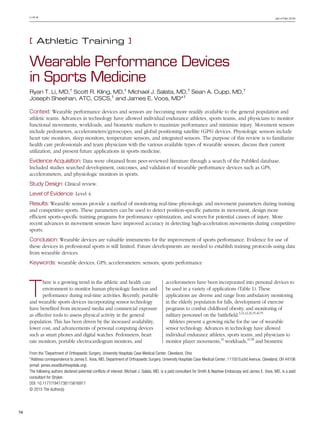 Jan • Feb 2016
74
Li et al
[ Athletic Training ]
T
here is a growing trend in the athletic and health care
environment to monitor human physiologic function and
performance during real-time activities. Recently, portable
and wearable sports devices incorporating sensor technology
have benefited from increased media and commercial exposure
as effective tools to assess physical activity in the general
population. This has been driven by the increased availability,
lower cost, and advancements of personal computing devices
such as smart phones and digital watches. Pedometers, heart
rate monitors, portable electrocardiogram monitors, and
accelerometers have been incorporated into personal devices to
be used in a variety of applications (Table 1). These
applications are diverse and range from ambulatory monitoring
in the elderly population for falls, development of exercise
programs to combat childhood obesity, and monitoring of
military personnel on the battlefield.3,21,22,26,35,46,55
Athletes present a growing niche for the use of wearable
sensor technology. Advances in technology have allowed
individual endurance athletes, sports teams, and physicians to
monitor player movements,33
workloads,41,58
and biometric
616917SPHXXX10.1177/1941738115616917Li et alSports Health
research-article2015
Wearable Performance Devices
in Sports Medicine
Ryan T. Li, MD,†
Scott R. Kling, MD,†
Michael J. Salata, MD,†
Sean A. Cupp, MD,†
Joseph Sheehan, ATC, CSCS,†
and James E. Voos, MD*†
Context: Wearable performance devices and sensors are becoming more readily available to the general population and
athletic teams. Advances in technology have allowed individual endurance athletes, sports teams, and physicians to monitor
functional movements, workloads, and biometric markers to maximize performance and minimize injury. Movement sensors
include pedometers, accelerometers/gyroscopes, and global positioning satellite (GPS) devices. Physiologic sensors include
heart rate monitors, sleep monitors, temperature sensors, and integrated sensors. The purpose of this review is to familiarize
health care professionals and team physicians with the various available types of wearable sensors, discuss their current
utilization, and present future applications in sports medicine.
Evidence Acquisition: Data were obtained from peer-reviewed literature through a search of the PubMed database.
Included studies searched development, outcomes, and validation of wearable performance devices such as GPS,
accelerometers, and physiologic monitors in sports.
Study Design: Clinical review.
Level of Evidence: Level 4.
Results: Wearable sensors provide a method of monitoring real-time physiologic and movement parameters during training
and competitive sports. These parameters can be used to detect position-specific patterns in movement, design more
efficient sports-specific training programs for performance optimization, and screen for potential causes of injury. More
recent advances in movement sensors have improved accuracy in detecting high-acceleration movements during competitive
sports.
Conclusion: Wearable devices are valuable instruments for the improvement of sports performance. Evidence for use of
these devices in professional sports is still limited. Future developments are needed to establish training protocols using data
from wearable devices.
Keywords: wearable devices; GPS; accelerometers; sensors; sports performance
From the †
Department of Orthopaedic Surgery, University Hospitals Case Medical Center, Cleveland, Ohio
*Address correspondence to James E. Voos, MD, Department of Orthopaedic Surgery, University Hospitals Case Medical Center, 11100 Euclid Avenue, Cleveland, OH 44106
(email: james.voos@uhhospitals.org).
The following authors declared potential conflicts of interest: Michael J. Salata, MD, is a paid consultant for Smith & Nephew Endoscopy and James E. Voos, MD, is a paid
consultant for Stryker.
DOI: 10.1177/1941738115616917
© 2015 The Author(s)
 