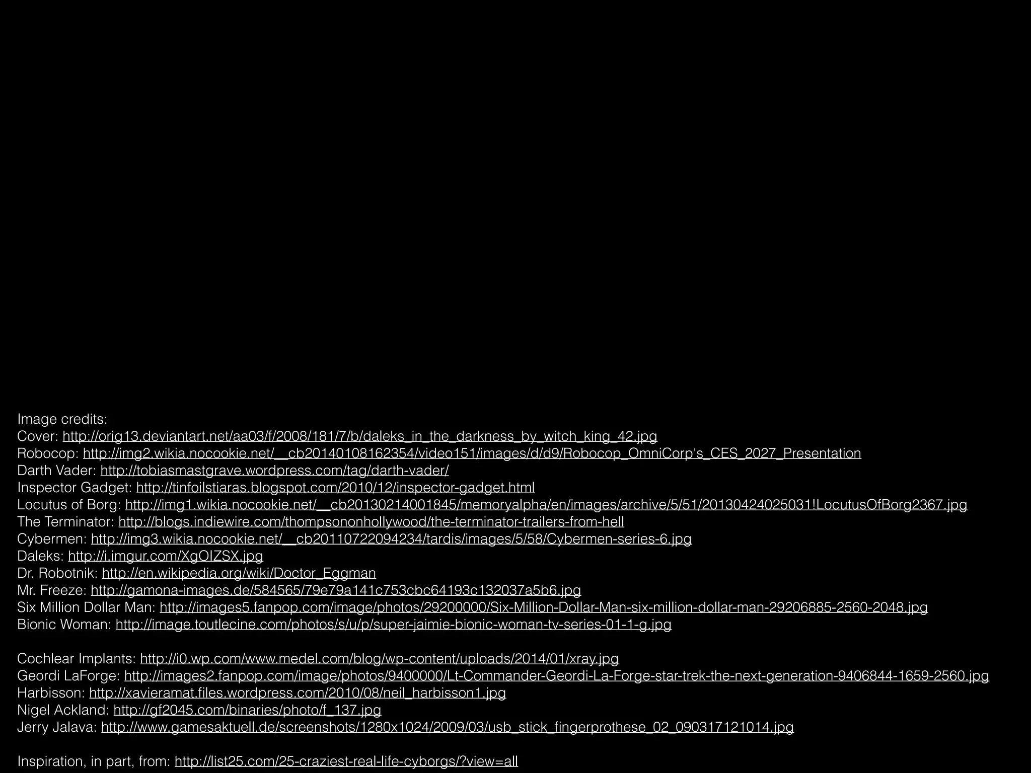 Image credits:
Cover: http://orig13.deviantart.net/aa03/f/2008/181/7/b/daleks_in_the_darkness_by_witch_king_42.jpg
Robocop: http://img2.wikia.nocookie.net/__cb20140108162354/video151/images/d/d9/Robocop_OmniCorp's_CES_2027_Presentation
Darth Vader: http://tobiasmastgrave.wordpress.com/tag/darth-vader/
Inspector Gadget: http://tinfoilstiaras.blogspot.com/2010/12/inspector-gadget.html
Locutus of Borg: http://img1.wikia.nocookie.net/__cb20130214001845/memoryalpha/en/images/archive/5/51/20130424025031!LocutusOfBorg2367.jpg
The Terminator: http://blogs.indiewire.com/thompsononhollywood/the-terminator-trailers-from-hell
Cybermen: http://img3.wikia.nocookie.net/__cb20110722094234/tardis/images/5/58/Cybermen-series-6.jpg
Daleks: http://i.imgur.com/XgOIZSX.jpg
Dr. Robotnik: http://en.wikipedia.org/wiki/Doctor_Eggman
Mr. Freeze: http://gamona-images.de/584565/79e79a141c753cbc64193c132037a5b6.jpg
Six Million Dollar Man: http://images5.fanpop.com/image/photos/29200000/Six-Million-Dollar-Man-six-million-dollar-man-29206885-2560-2048.jpg
Bionic Woman: http://image.toutlecine.com/photos/s/u/p/super-jaimie-bionic-woman-tv-series-01-1-g.jpg
Cochlear Implants: http://i0.wp.com/www.medel.com/blog/wp-content/uploads/2014/01/xray.jpg
Geordi LaForge: http://images2.fanpop.com/image/photos/9400000/Lt-Commander-Geordi-La-Forge-star-trek-the-next-generation-9406844-1659-2560.jpg
Harbisson: http://xavieramat.ﬁles.wordpress.com/2010/08/neil_harbisson1.jpg
Nigel Ackland: http://gf2045.com/binaries/photo/f_137.jpg
Jerry Jalava: http://www.gamesaktuell.de/screenshots/1280x1024/2009/03/usb_stick_ﬁngerprothese_02_090317121014.jpg
Inspiration, in part, from: http://list25.com/25-craziest-real-life-cyborgs/?view=all
 
