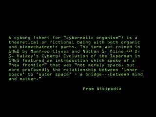 A cyborg (short for "cybernetic organism") is a
theoretical or fictional being with both organic
and biomechatronic parts. The term was coined in
1960 by Manfred Clynes and Nathan S. Kline.[1] D.
S. Halacy's Cyborg: Evolution of the Superman in
1965 featured an introduction which spoke of a
"new frontier" that was "not merely space, but
more profoundly the relationship between 'inner
space' to 'outer space' – a bridge...between mind
and matter."
From Wikipedia
 