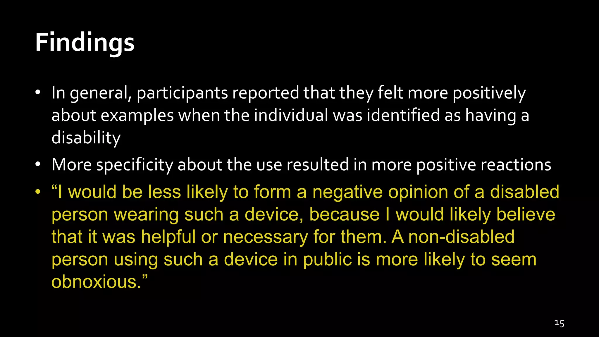 Findings
• In general, participants reported that they felt more positively
about examples when the individual was identified as having a
disability
• More specificity about the use resulted in more positive reactions
• “I would be less likely to form a negative opinion of a disabled
person wearing such a device, because I would likely believe
that it was helpful or necessary for them. A non-disabled
person using such a device in public is more likely to seem
obnoxious.”
15
 