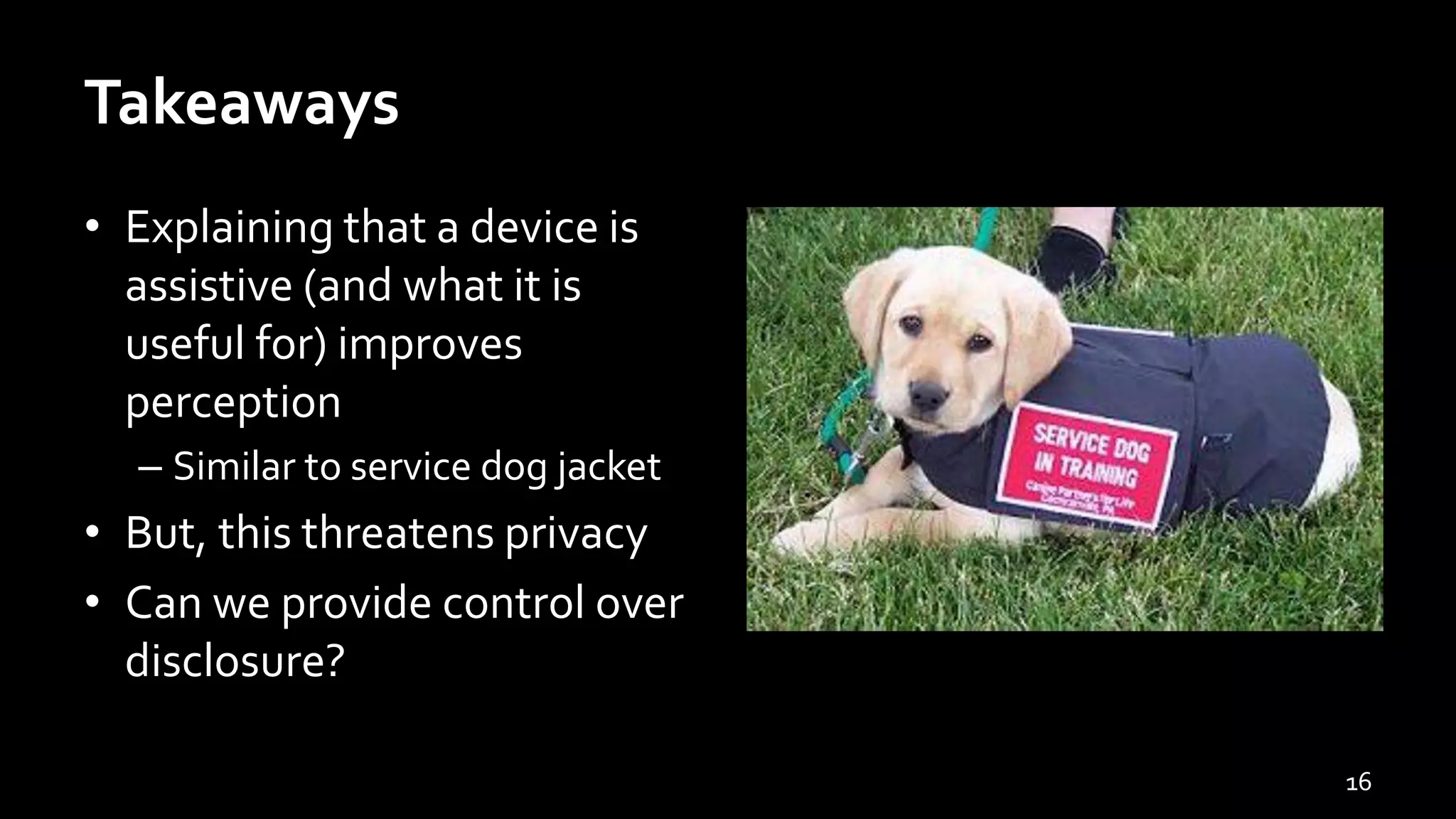 Takeaways
• Explaining that a device is
assistive (and what it is
useful for) improves
perception
– Similar to service dog jacket
• But, this threatens privacy
• Can we provide control over
disclosure?
16
 