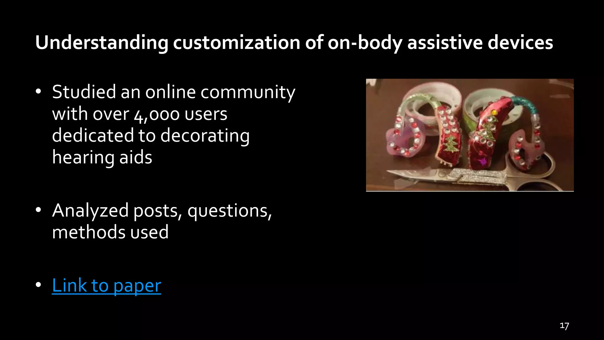 Understanding customization of on-body assistive devices
• Studied an online community
with over 4,000 users
dedicated to decorating
hearing aids
• Analyzed posts, questions,
methods used
• Link to paper
17
 
