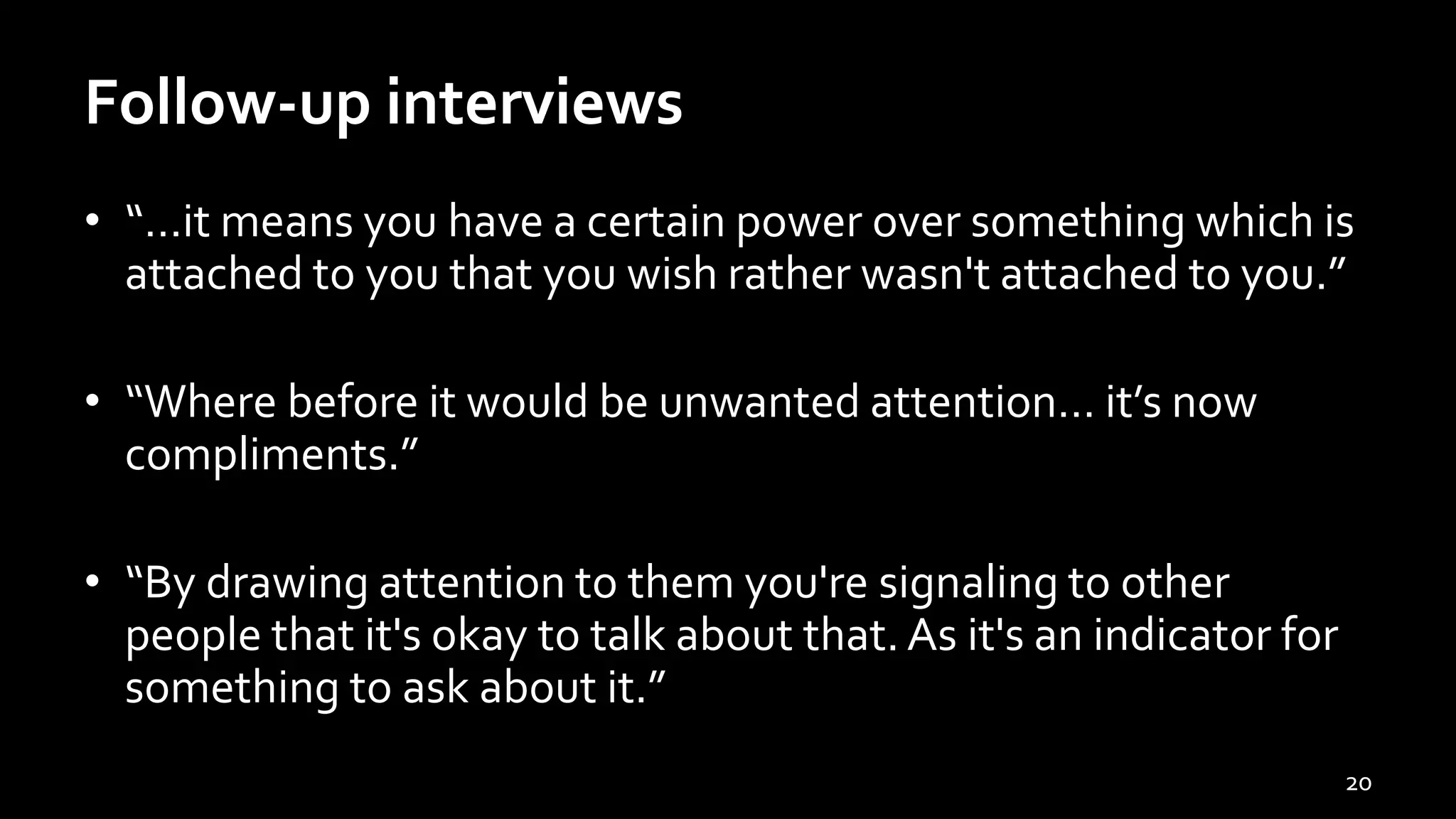 Follow-up interviews
• “…it means you have a certain power over something which is
attached to you that you wish rather wasn't attached to you.”
• “Where before it would be unwanted attention… it’s now
compliments.”
• “By drawing attention to them you're signaling to other
people that it's okay to talk about that. As it's an indicator for
something to ask about it.”
20
 