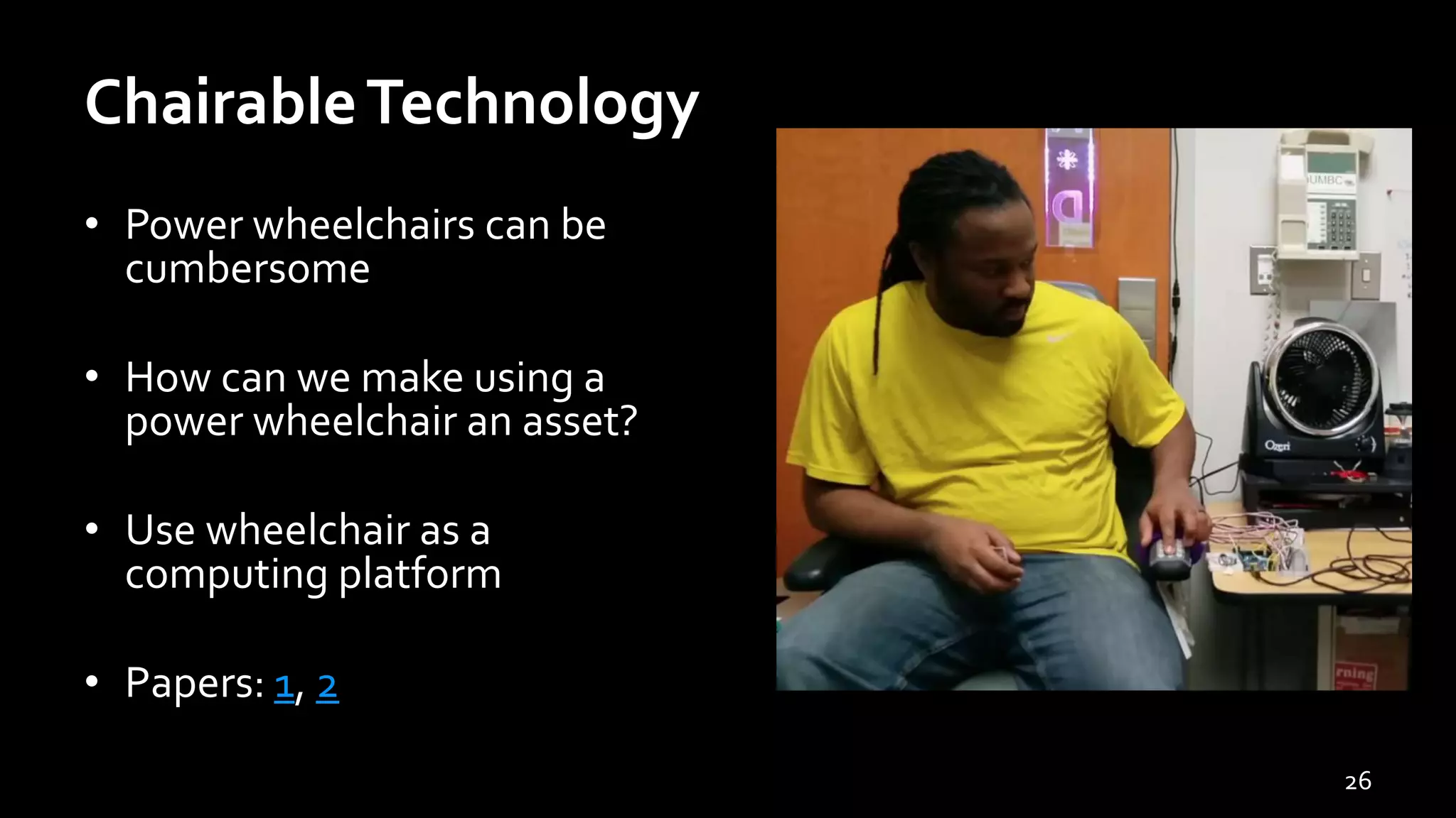 ChairableTechnology
• Power wheelchairs can be
cumbersome
• How can we make using a
power wheelchair an asset?
• Use wheelchair as a
computing platform
• Papers: 1, 2
26
 