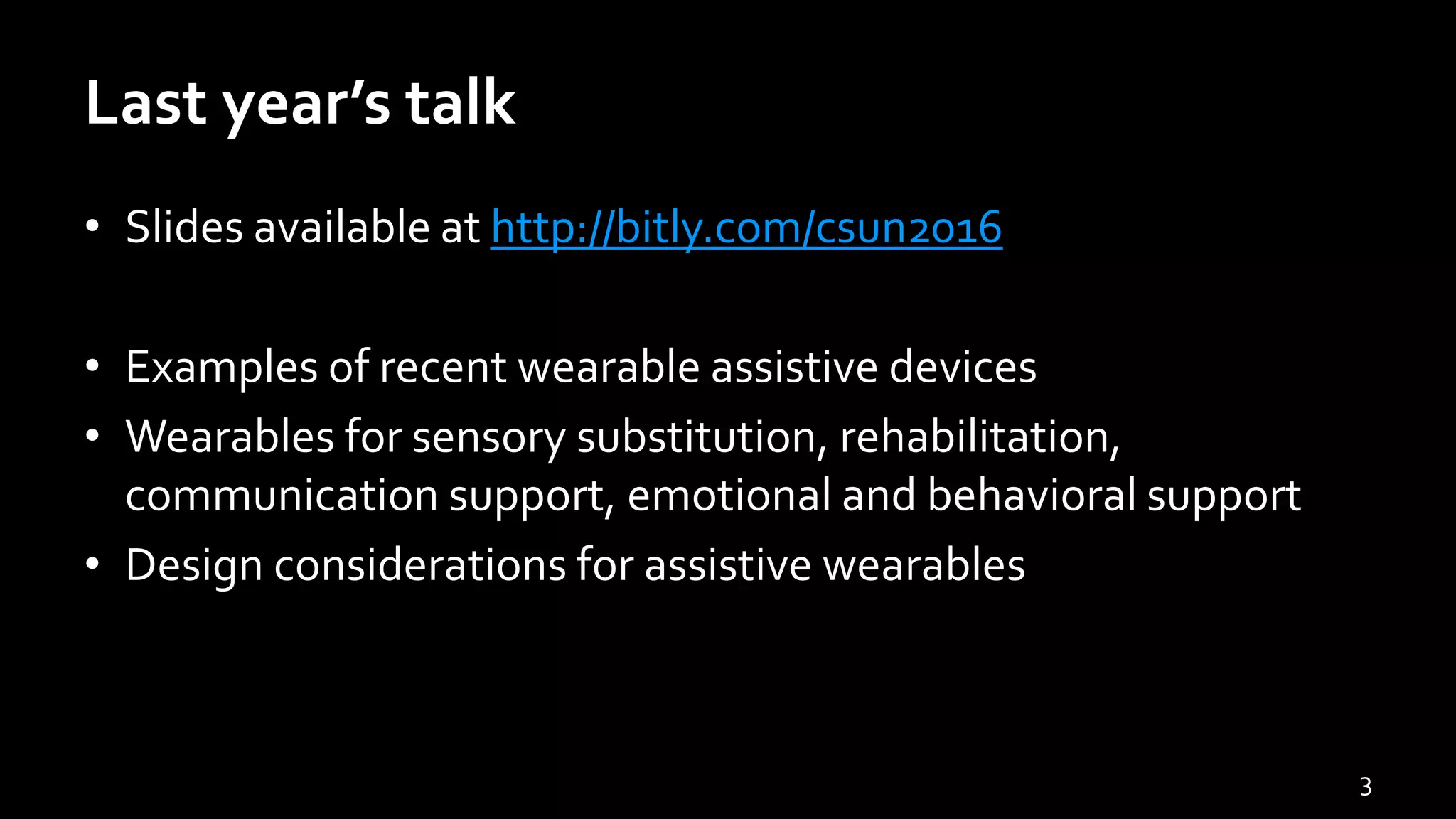 Last year’s talk
• Slides available at http://bitly.com/csun2016
• Examples of recent wearable assistive devices
• Wearables for sensory substitution, rehabilitation,
communication support, emotional and behavioral support
• Design considerations for assistive wearables
3
 