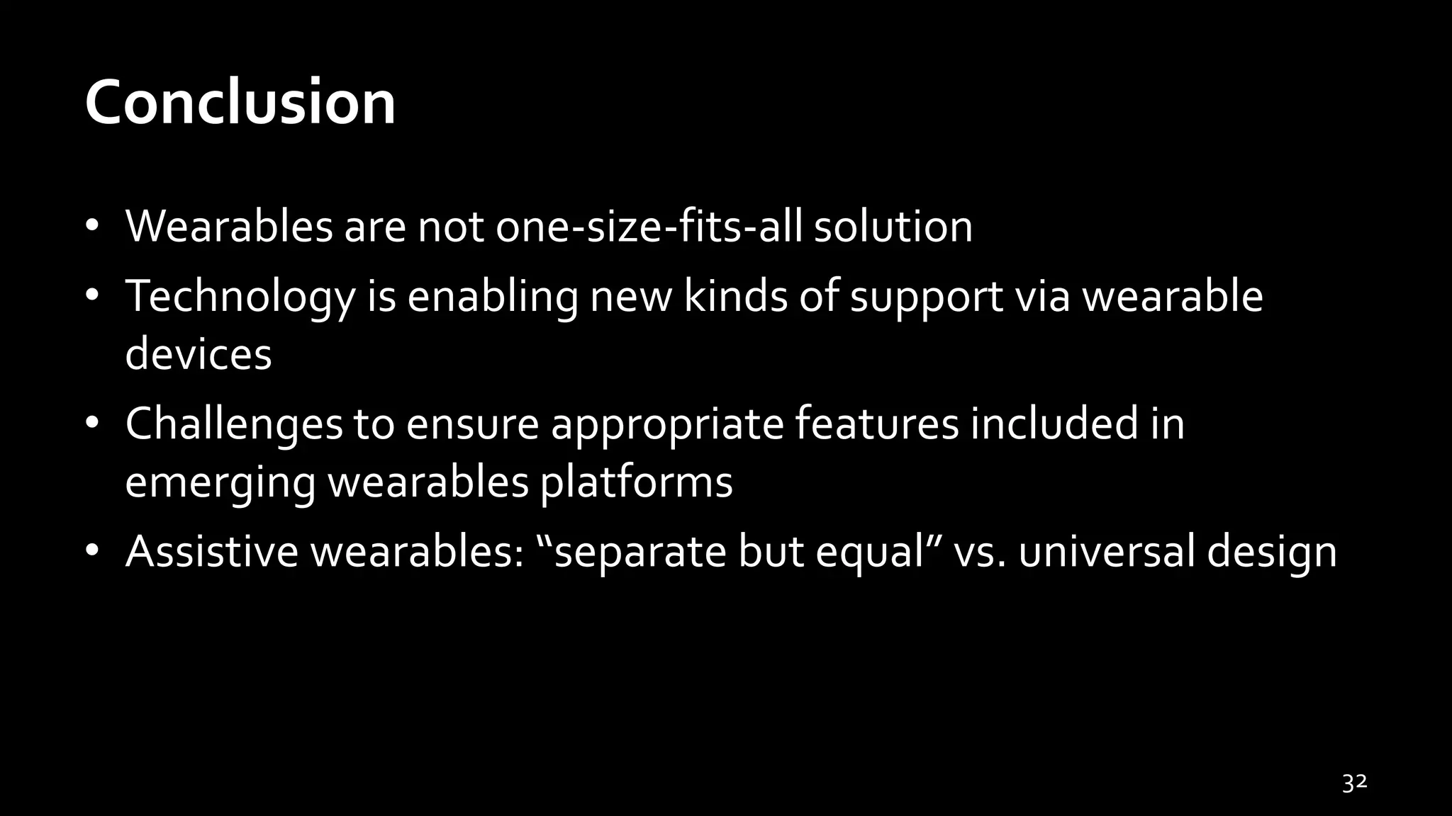 Conclusion
• Wearables are not one-size-fits-all solution
• Technology is enabling new kinds of support via wearable
devices
• Challenges to ensure appropriate features included in
emerging wearables platforms
• Assistive wearables: “separate but equal” vs. universal design
32
 