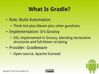 What Is Gradle?
●

Role: Build Automation
●

●

Implementation: It's Groovy
●

●

Think Ant plus Maven plus other goodness
DSL implemented in Groovy, blending declarative
structures and full-blown scripting

Provider: Gradleware
●

Open source, Apache licensed

Copyright © 2014 CommonsWare, LLC

 