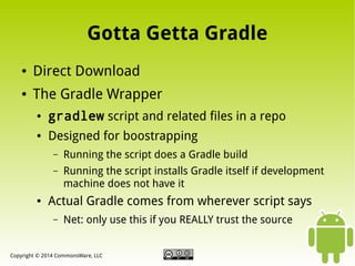 Gotta Getta Gradle
●

Direct Download

●

The Gradle Wrapper
●

gradlew script and related files in a repo

●

Designed for boostrapping
–
–

●

Running the script does a Gradle build
Running the script installs Gradle itself if development
machine does not have it

Actual Gradle comes from wherever script says
–

Net: only use this if you REALLY trust the source

Copyright © 2014 CommonsWare, LLC

 