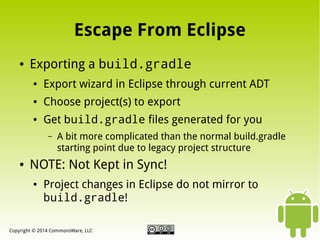 Escape From Eclipse
●

Exporting a build.gradle
●

Export wizard in Eclipse through current ADT

●

Choose project(s) to export

●

Get build.gradle files generated for you
–

●

A bit more complicated than the normal build.gradle
starting point due to legacy project structure

NOTE: Not Kept in Sync!
●

Project changes in Eclipse do not mirror to
build.gradle!

Copyright © 2014 CommonsWare, LLC

 