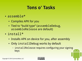 Tons o' Tasks
●

assemble*
●

●

●

Compiles APK for you
Tied to “build type” (assembleDebug,
assembleRelease are default)

install*
●

Installs APK on device for you, after assembly

●

Only installDebug works by default
–

installRelease requires configuring your signing
keys

Copyright © 2014 CommonsWare, LLC

 